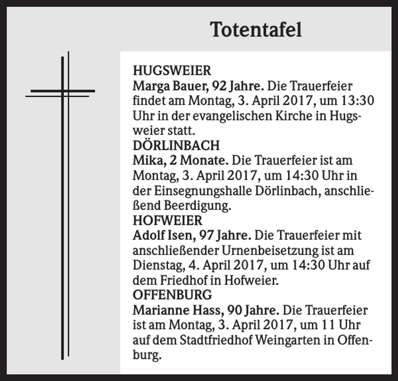 <p>Totentafel<br />HUGSWEIER<br />Marga Bauer, 92 Jahre. Die Trauerfeier<br />findet am Montag, 3. April 2017, um 13:30<br />Uhr in der evangelischen Kirche in Hugsweier statt.<br />DÖRLINBACH<br />Mika, 2 Monate. Die Trauerfeier ist am<br />Montag, 3. April 2017, um 14:30 Uhr in<br />der Einsegnungshalle Dörlinbach, anschließend Beerdigung.<br />HOFWEIER<br />Adolf Isen, 97 Jahre. Die Trauerfeier mit<br />anschließender Urnenbeisetzung ist am<br />Dienstag, 4. April 2017, um 14:30 Uhr auf<br />dem Friedhof in Hofweier.<br />OFFENBURG<br />Marianne Hass, 90 Jahre. Die Trauerfeier<br />ist am Montag, 3. April 2017, um 11 Uhr<br />auf dem Stadtfriedhof Weingarten in Offenburg.</p>