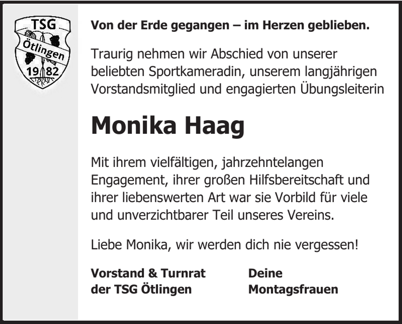 <p>Von der Erde gegangen – im Herzen geblieben.</p><p>Traurig nehmen wir Abschied von unserer<br />beliebten Sportkameradin, unserem langjährigen<br />Vorstandsmitglied und engagierten Übungsleiterin</p><p>Monika Haag<br />Mit ihrem vielfältigen, jahrzehntelangen<br />Engagement, ihrer großen Hilfsbereitschaft und<br />ihrer liebenswerten Art war sie Vorbild für viele<br />und unverzichtbarer Teil unseres Vereins.<br />Liebe Monika, wir werden dich nie vergessen!<br />Vorstand &amp; Turnrat<br />der TSG Ötlingen</p><p>Deine<br />Montagsfrauen</p>