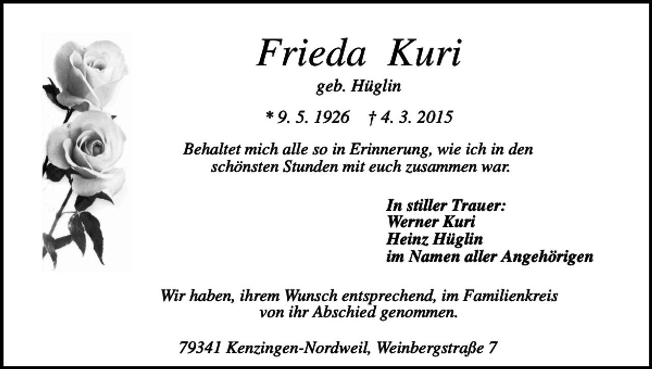 <p>Frieda Kuri<br />geb. Hüglin<br />* 9. 5. 1926</p><p>† 4. 3. 2015</p><p>Behaltet mich alle so in Erinnerung, wie ich in den<br />schönsten Stunden mit euch zusammen war.<br />In stiller Trauer:<br />Werner Kuri<br />Heinz Hüglin<br />im Namen aller Angehörigen<br />Wir haben, ihrem Wunsch entsprechend, im Familienkreis<br />von ihr Abschied genommen.<br />79341 Kenzingen-Nordweil, Weinbergstraße 7</p>