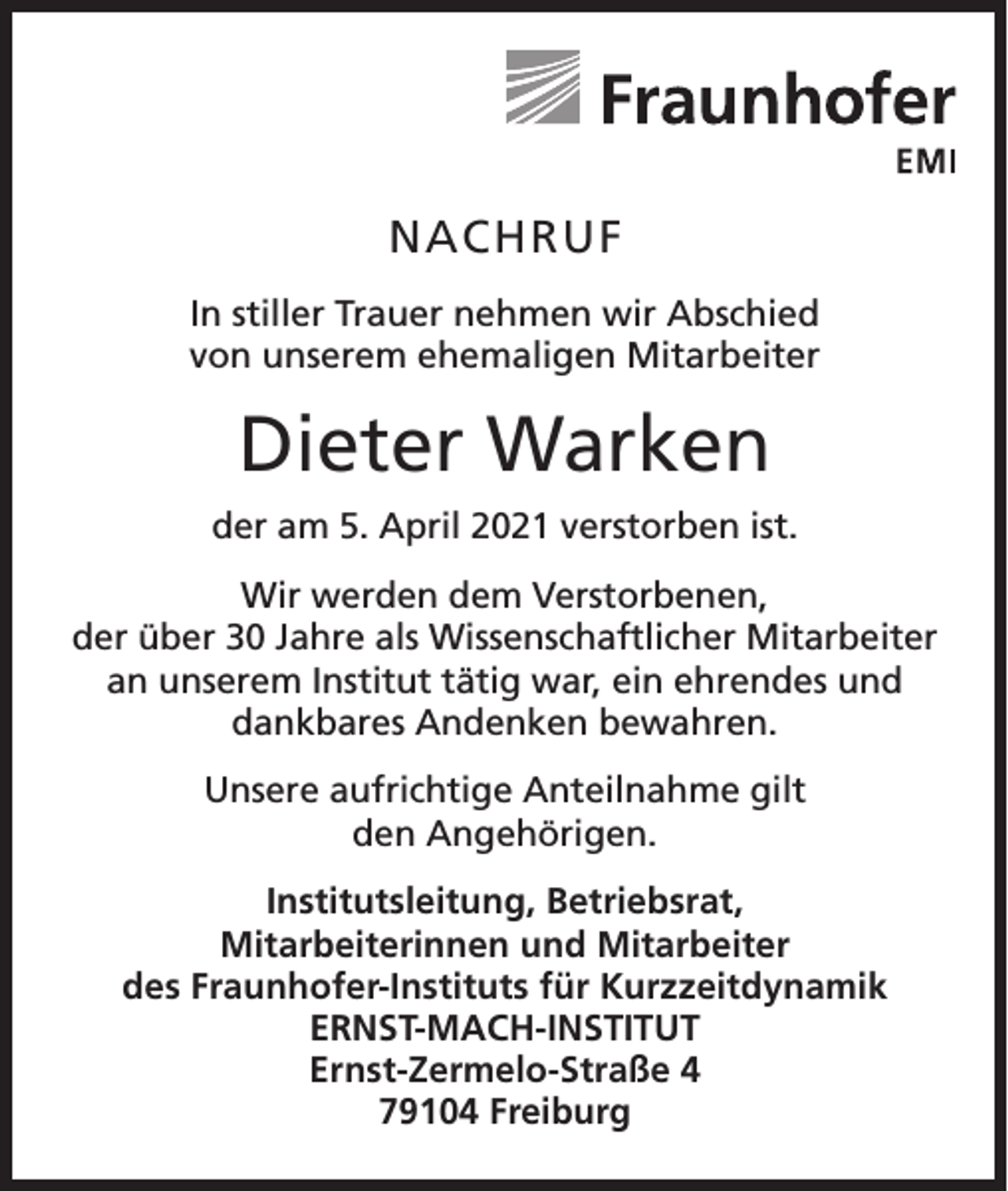 <p>NACHRUF<br />In stiller Trauer nehmen wir Abschied<br />von unserem ehemaligen Mitarbeiter</p><p>Dieter Warken<br />der am 5. April 2021 verstorben ist.<br />Wir werden dem Verstorbenen,<br />der über 30 Jahre als Wissenschaftlicher Mitarbeiter<br />an unserem Institut tätig war, ein ehrendes und<br />dankbares Andenken bewahren.<br />Unsere aufrichtige Anteilnahme gilt<br />den Angehörigen.<br />Institutsleitung, Betriebsrat,<br />Mitarbeiterinnen und Mitarbeiter<br />des Fraunhofer-Instituts für Kurzzeitdynamik<br />ERNST-MACH-INSTITUT<br />Ernst-Zermelo-Straße 4<br />79104 Freiburg</p>