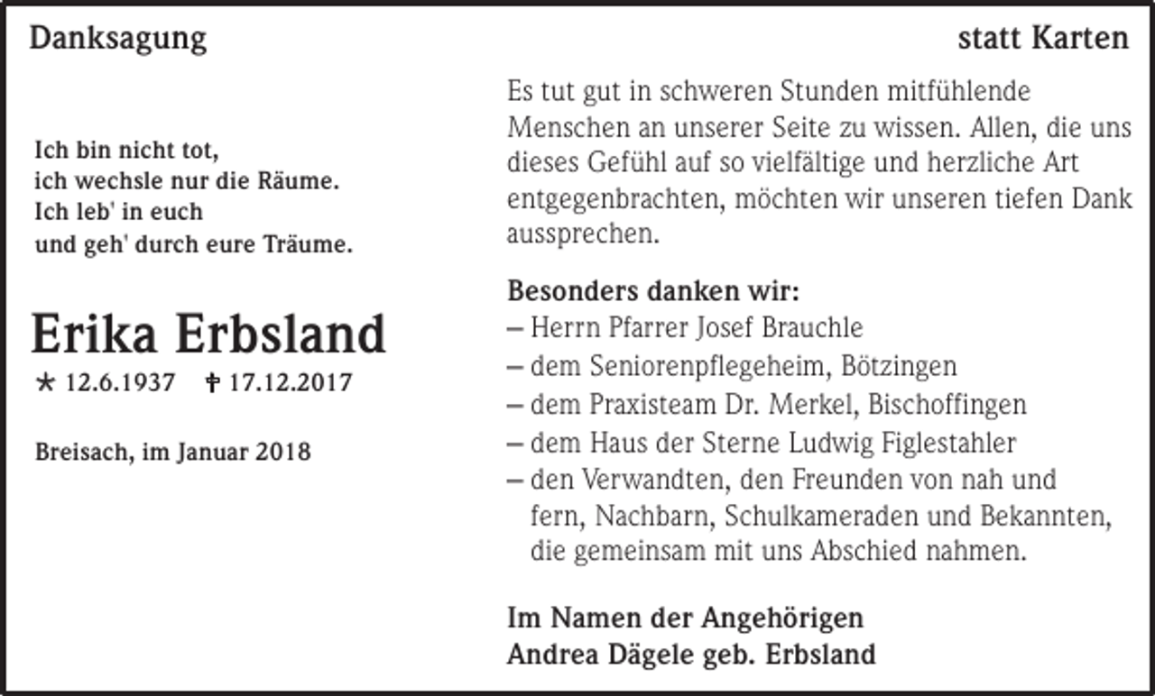 <p>Danksagung<br />Ich bin nicht tot,<br />ich wechsle nur die Räume.<br />Ich leb' in euch<br />und geh' durch eure Träume.</p><p>Erika Erbsland<br /> 12.6.1937</p><p> 17.12.2017</p><p>Breisach, im Januar 2018</p><p>statt Karten<br />Es tut gut in schweren Stunden mitfühlende<br />Menschen an unserer Seite zu wissen. Allen, die uns<br />dieses Gefühl auf so vielfältige und herzliche Art<br />entgegenbrachten, möchten wir unseren tiefen Dank<br />aussprechen.<br />Besonders danken wir:<br />– Herrn Pfarrer Josef Brauchle<br />– dem Seniorenpflegeheim, Bötzingen<br />– dem Praxisteam Dr. Merkel, Bischoffingen<br />– dem Haus der Sterne Ludwig Figlestahler<br />– den Verwandten, den Freunden von nah und<br />fern, Nachbarn, Schulkameraden und Bekannten,<br />die gemeinsam mit uns Abschied nahmen.<br />Im Namen der Angehörigen<br />Andrea Dägele geb. Erbsland</p>