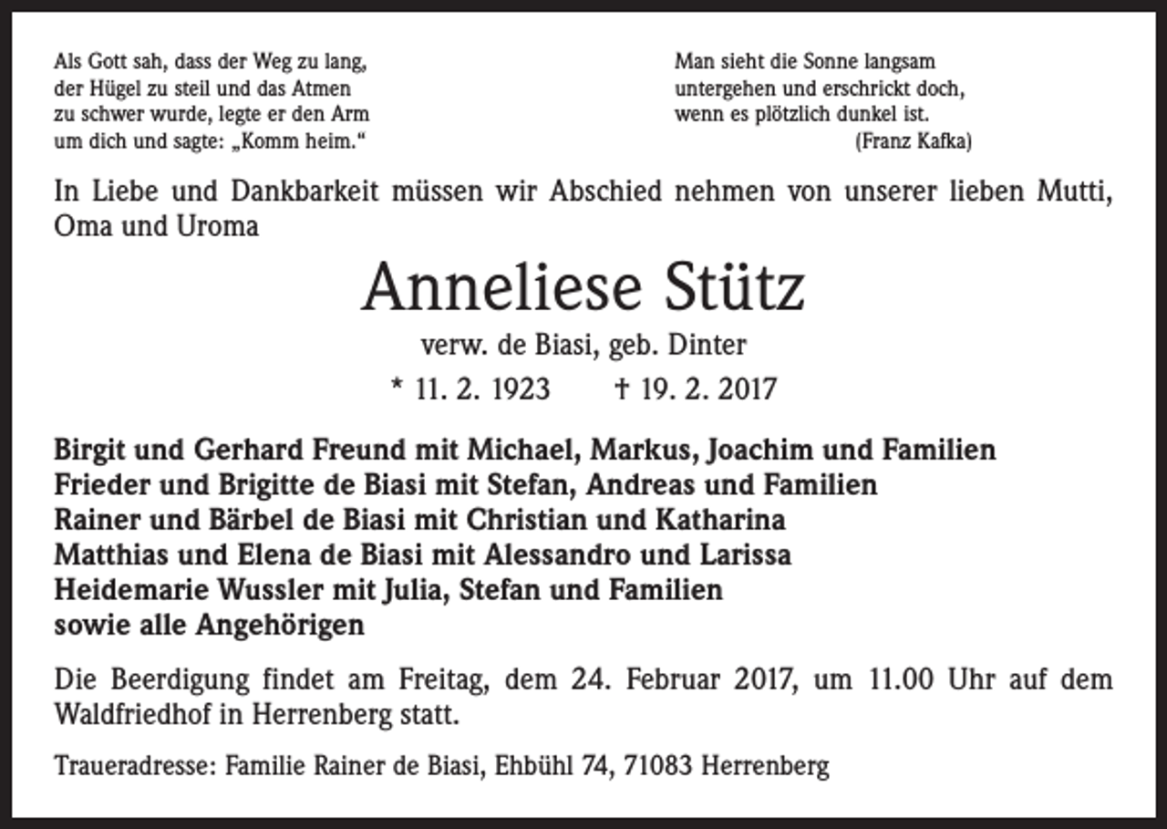 <p>Als Gott sah, dass der Weg zu lang,<br />der Hügel zu steil und das Atmen<br />zu schwer wurde, legte er den Arm<br />um dich und sagte: „Komm heim.“</p><p>Man sieht die Sonne langsam<br />untergehen und erschrickt doch,<br />wenn es plötzlich dunkel ist.<br />(Franz Kafka)</p><p>In Liebe und Dankbarkeit müssen wir Abschied nehmen von unserer lieben Mutti,<br />Oma und Uroma</p><p>Anneliese Stütz<br />verw. de Biasi, geb. Dinter<br />* 11. 2. 1923 † 19. 2. 2017</p><p>Birgit und Gerhard Freund mit Michael, Markus, Joachim und Familien<br />Frieder und Brigitte de Biasi mit Stefan, Andreas und Familien<br />Rainer und Bärbel de Biasi mit Christian und Katharina<br />Matthias und Elena de Biasi mit Alessandro und Larissa<br />Heidemarie Wussler mit Julia, Stefan und Familien<br />sowie alle Angehörigen<br />Die Beerdigung findet am Freitag, dem 24. Februar 2017, um 11.00 Uhr auf dem<br />­Waldfriedhof in Herrenberg statt.<br />Traueradresse: Familie Rainer de Biasi, Ehbühl 74, 71083 Herrenberg</p>