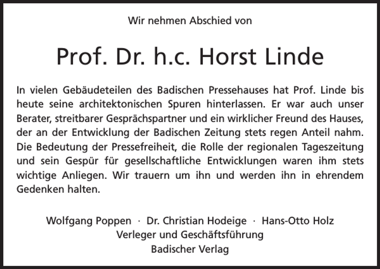 <p>Wir nehmen Abschied von</p><p>Prof. Dr. h.c. Horst Linde<br />In vielen Gebäudeteilen des Badischen Pressehauses hat Prof. Linde bis<br />heute seine architektonischen Spuren hinterlassen. Er war auch unser<br />Berater, streitbarer Gesprächspartner und ein wirklicher Freund des ­Hauses,<br />der an der Entwicklung der Badischen Zeitung stets regen Anteil nahm.<br />Die Bedeutung der Pressefreiheit, die Rolle der regionalen Tageszeitung<br />und sein Gespür für gesellschaftliche Entwicklungen waren ihm stets<br />wichtige Anliegen. Wir trauern um ihn und werden ihn in ehrendem<br />­<br />Gedenken halten.<br />Wolfgang Poppen · Dr. Christian Hodeige · Hans-Otto Holz<br />Verleger und Geschäftsführung<br />Badischer Verlag</p>