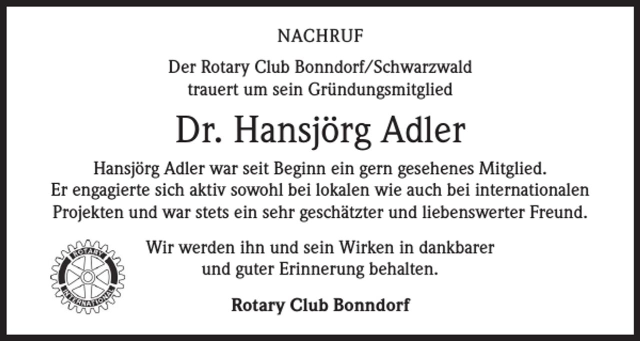 <p>NACHRUF<br />Der Rotary Club Bonndorf/Schwarzwald<br />trauert um sein Gründungsmitglied</p><p>Dr. Hansjörg Adler<br />Hansjörg Adler war seit Beginn ein gern gesehenes Mitglied.<br />Er engagierte sich aktiv sowohl bei lokalen wie auch bei internationalen<br />Projekten und war stets ein sehr geschätzter und liebenswerter Freund.<br />Wir werden ihn und sein Wirken in dankbarer<br />und guter Erinnerung behalten.<br />Rotary Club Bonndorf</p>