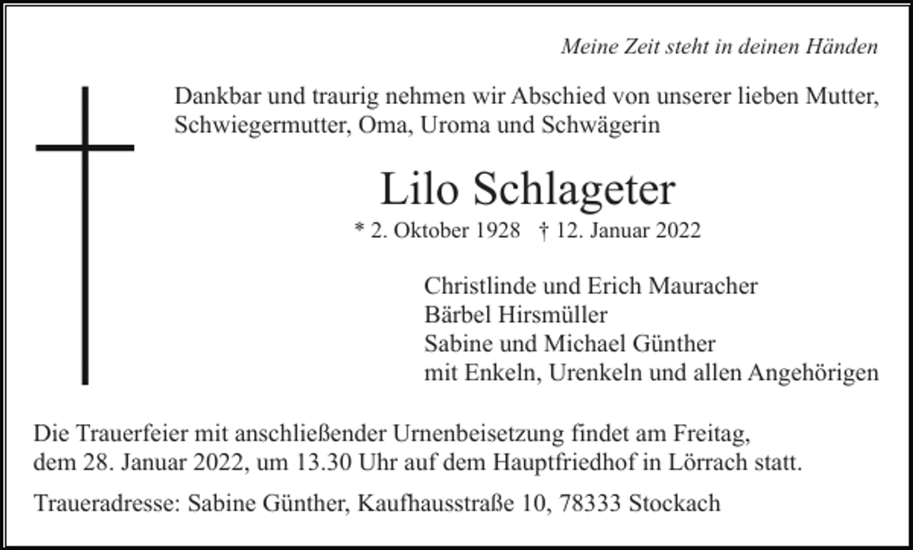 <p>Meine Zeit steht in deinen Händen</p><p>Dankbar und traurig nehmen wir Abschied von unserer lieben Mutter,<br />Schwiegermutter, Oma, Uroma und Schwägerin</p><p>Lilo Schlageter<br />* 2. Oktober 1928 † 12. Januar 2022</p><p>Christlinde und Erich Mauracher<br />Bärbel Hirsmüller<br />Sabine und Michael Günther<br />mit Enkeln, Urenkeln und allen Angehörigen<br />Die Trauerfeier mit anschließender Urnenbeisetzung findet am Freitag,<br />dem 28. Januar 2022, um 13.30 Uhr auf dem Hauptfriedhof in Lörrach statt.<br />Traueradresse: Sabine Günther, Kaufhausstraße 10, 78333 Stockach</p>