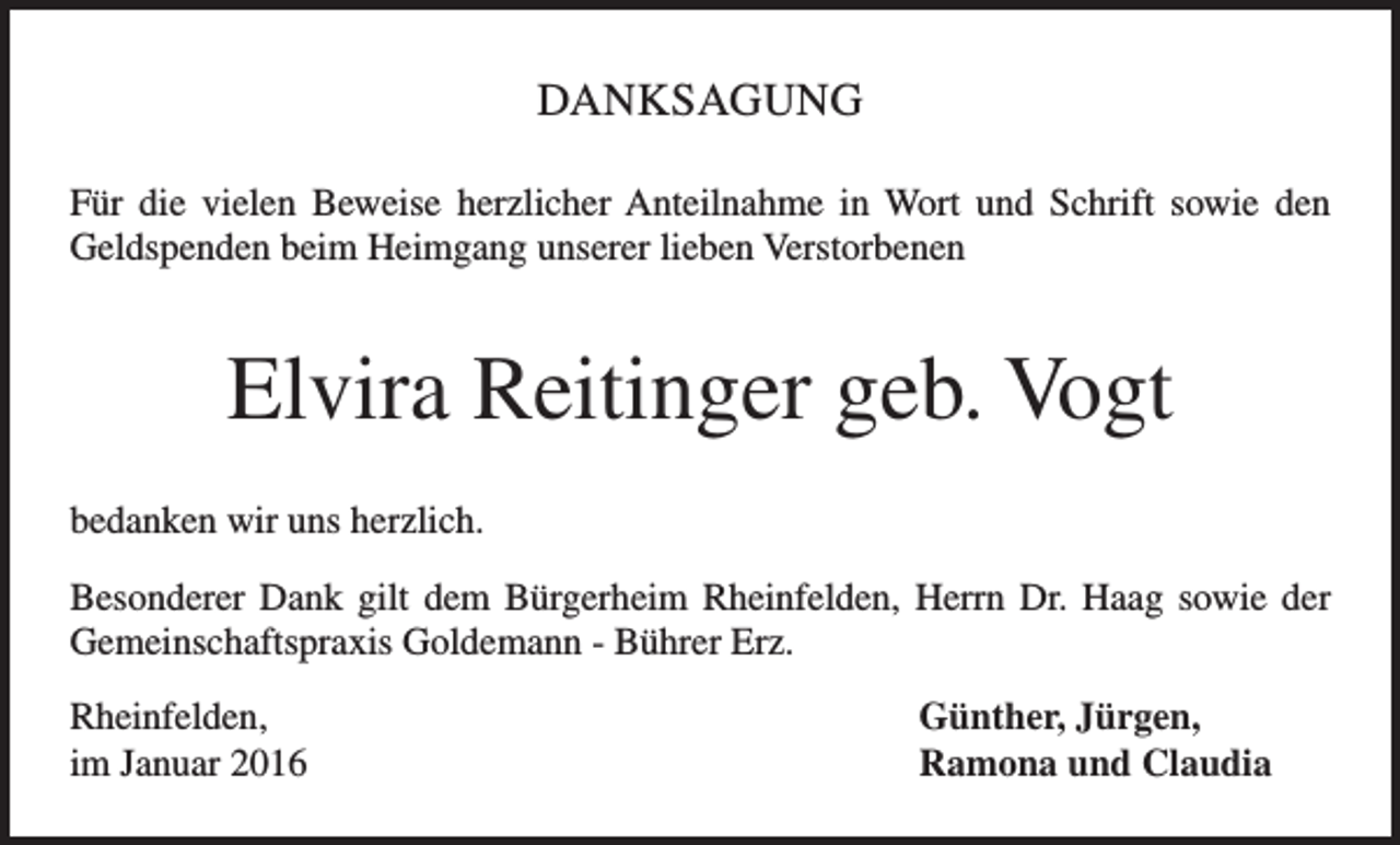 <p>DANKSAGUNG<br />Für die vielen Beweise herzlicher Anteilnahme in Wort und Schrift sowie den<br />Geldspenden beim Heimgang unserer lieben Verstorbenen</p><p>Elvira Reitinger geb. Vogt<br />bedanken wir uns herzlich.<br />Besonderer Dank gilt dem Bürgerheim Rheinfelden, Herrn Dr. Haag sowie der<br />Gemeinschaftspraxis Goldemann - Bührer Erz.<br />Rheinfelden,<br />im Januar 2016</p><p>Günther, Jürgen,<br />Ramona und Claudia</p>