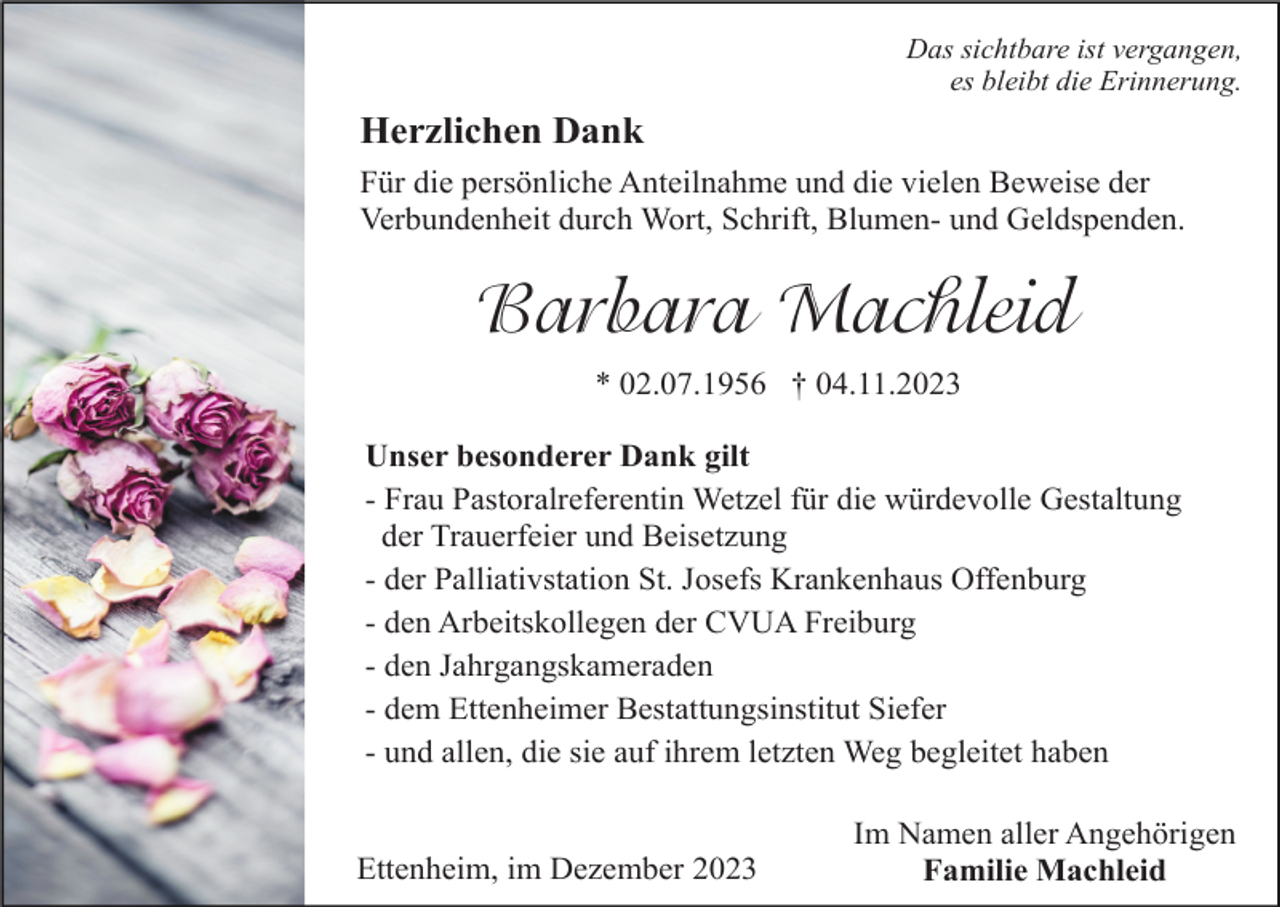 <p>Das sichtbare ist vergangen,<br />es bleibt die Erinnerung.</p><p>Herzlichen Dank<br />Für die persönliche Anteilnahme und die vielen Beweise der<br />Verbundenheit durch Wort, Schrift, Blumen- und Geldspenden.</p><p>Barbara Machleid<br />* 02.07.1956 † 04.11.2023<br />Unser besonderer Dank gilt<br />- Frau Pastoralreferentin Wetzel für die würdevolle Gestaltung<br />der Trauerfeier und Beisetzung<br />- der Palliativstation St. Josefs Krankenhaus Offenburg<br />- den Arbeitskollegen der CVUA Freiburg<br />- den Jahrgangskameraden<br />- dem Ettenheimer Bestattungsinstitut Siefer<br />- und allen, die sie auf ihrem letzten Weg begleitet haben</p><p>Ettenheim, im Dezember 2023</p><p>Im Namen aller Angehörigen<br />Familie Machleid</p>