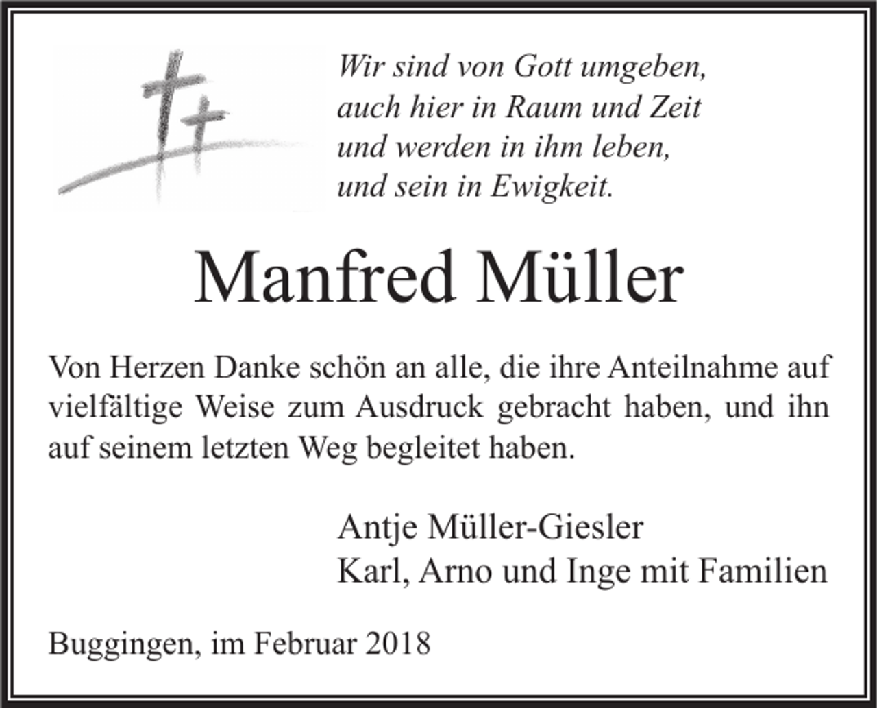 <p>Wir sisind<br />Wir<br />n d v von<br />o n GGott<br />ott u umgeben,<br />m g e b e n,<br />aauch<br />u c h hi<br />hier<br />er iin<br />n Raum<br />R a u m uund<br />n d Zeit<br />Z eit<br />uund<br />n d werden<br />w er d e n iin<br />n iihm<br />h m lleben,<br />e b e n,<br />uund<br />n d ssein<br />ei n iin<br />n Ewigkeit.<br />E wi g k eit.</p><p>MManfred<br />a nfr e d MMüller<br />üll er<br />Vo n HHerzen<br />Von<br />er z e n DDanke<br />a n k e s schön<br />c h ö n aan<br />n all<br />alle,<br />e, didie<br />e i ihre<br />hr e AAnteilnahme<br />nt eil n a h m e aauf<br />uf<br />vielfältige<br />vi<br />elf älti g e Weise<br />Weis e zzum<br />u m Ausdruck<br />A us dr u c k ggebracht<br />e br a c ht hhaben,<br />a b e n, uund<br />n d iihn<br />hn<br />aauf<br />uf sseinem<br />ei n e m lletzten<br />et zt e n Weg<br />We g begleitet<br />b e gl eit et haben.<br />h a b e n.</p><p>A ntj e Müller-Giesler<br />Antje<br />M üll er- Gi esl er<br />Arno<br />KKarl,<br />arl, Ar<br />n o uund<br />n d I Inge<br />n g e mit<br />mit FFamilien<br />a mili e n<br />BBuggingen,<br />u g gi n g e n, i im<br />m FFebruar<br />e br u ar 22</p>