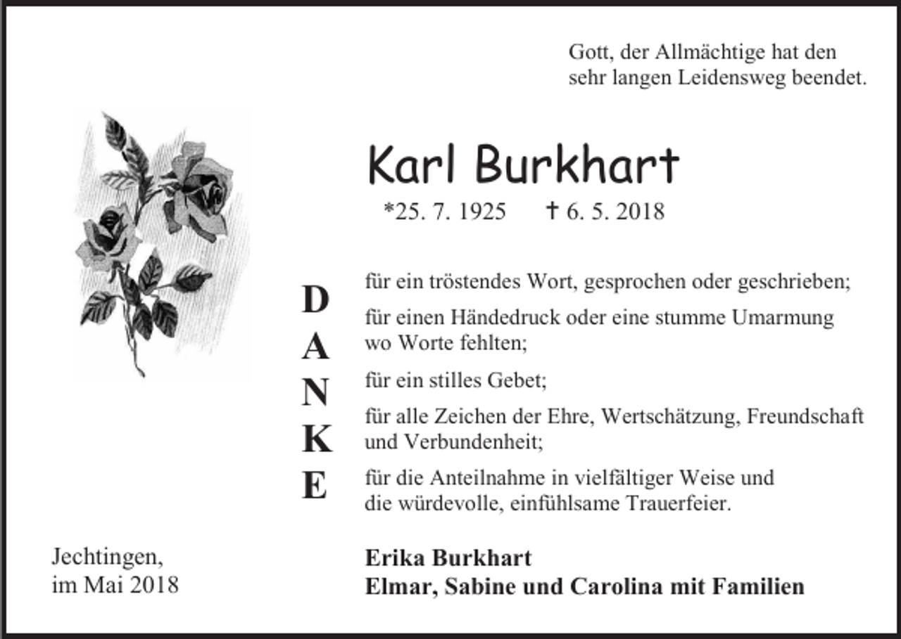 <p>Gott, der Allmächtige hat den<br />sehr langen Leidensweg beendet.</p><p>Karl Burkhart<br />*25. 7. 1925</p><p>D<br />A<br />N<br />K<br />E<br />Jechtingen,<br />im Mai 2018</p><p> 6. 5. 2018</p><p>für ein tröstendes Wort, gesprochen oder geschrieben;<br />für einen Händedruck oder eine stumme Umarmung<br />wo Worte fehlten;<br />für ein stilles Gebet;<br />für alle Zeichen der Ehre, Wertschätzung, Freundschaft<br />und Verbundenheit;<br />für die Anteilnahme in vielfältiger Weise und<br />die würdevolle, einfühlsame Trauerfeier.</p><p>Erika Burkhart<br />Elmar, Sabine und Carolina mit Familien</p>