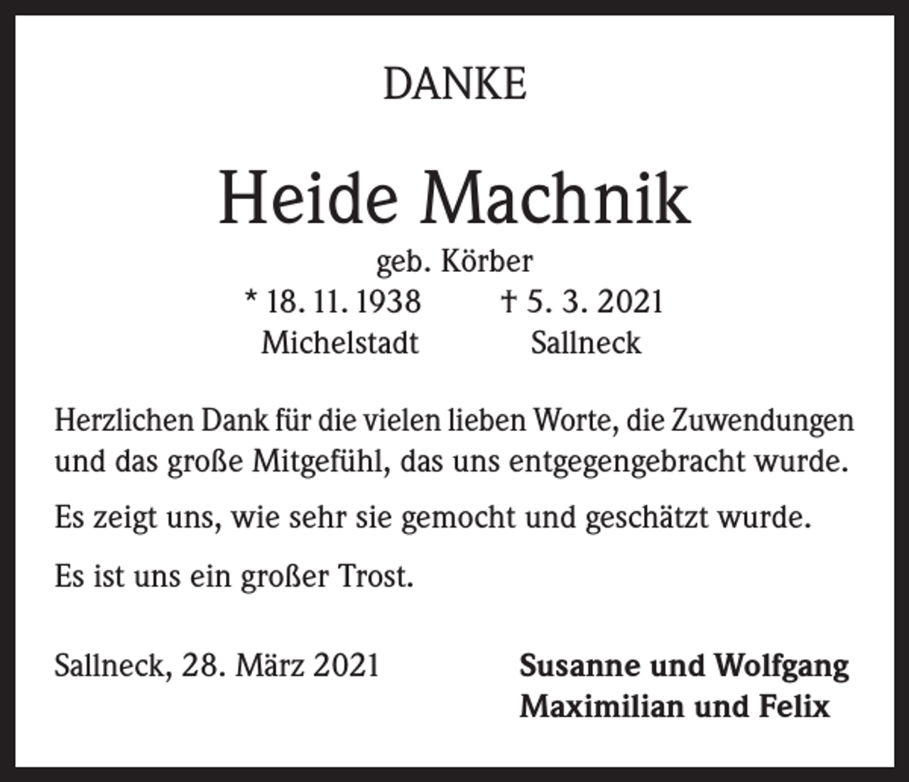 <p>DANKE</p><p>Heide Machnik<br />geb. Körber<br />* 18. 11. 1938<br />† 5. 3. 2021<br />Michelstadt<br />Sallneck</p><p>Herzlichen Dank für die vielen lieben Worte, die Zuwendungen<br />und das große Mitgefühl, das uns entgegengebracht wurde.<br />Es zeigt uns, wie sehr sie gemocht und geschätzt wurde.<br />Es ist uns ein großer Trost.<br />Sallneck, 28. März 2021 Susanne und Wolfgang<br />Maximilian und Felix</p>