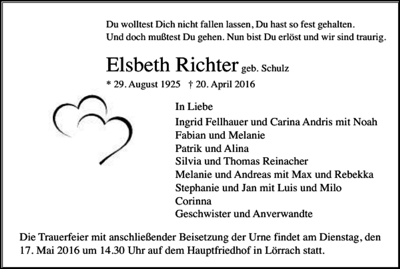 <p>Du wolltest Dich nicht fallen lassen, Du hast so fest gehalten.<br />Und doch mußtest Du gehen. Nun bist Du erlöst und wir sind traurig.</p><p>Elsbeth Richter geb. Schulz<br />* 29. August 1925 † 20. April 2016</p><p>In Liebe<br />Ingrid Fellhauer und Carina Andris mit Noah<br />Fabian und Melanie<br />Patrik und Alina<br />Silvia und Thomas Reinacher<br />Melanie und Andreas mit Max und Rebekka<br />Stephanie und Jan mit Luis und Milo<br />Corinna<br />Geschwister und Anverwandte<br />Die Trauerfeier mit anschließender Beisetzung der Urne findet am Dienstag, den<br />17. Mai 2016 um 14.30 Uhr auf dem Hauptfriedhof in Lörrach statt.</p>