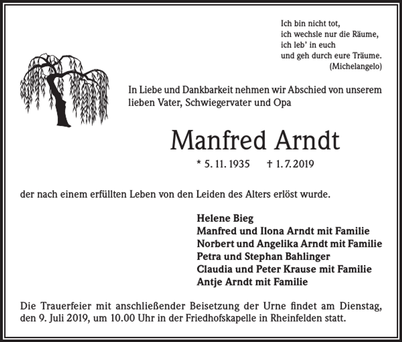 <p>Ich bin nicht tot,<br />ich wechsle nur die Räume,<br />ich leb’ in euch<br />und geh durch eure Träume.<br />(Michelangelo)</p><p>In Liebe und Dankbarkeit nehmen wir Abschied von unserem<br />lieben Vater, Schwiegervater und Opa</p><p>Manfred Arndt<br />* 5. 11. 1935 † 1. 7. 2019<br />der nach einem erfüllten Leben von den Leiden des Alters erlöst wurde.<br />Helene Bieg<br />Manfred und Ilona Arndt mit Familie<br />Norbert und Angelika Arndt mit Familie<br />Petra und Stephan Bahlinger<br />Claudia und Peter Krause mit Familie<br />Antje Arndt mit Familie<br />Die Trauerfeier mit anschließender Beisetzung der Urne findet am Dienstag,<br />den 9. Juli 2019, um 10.00 Uhr in der Friedhofskapelle in Rheinfelden statt.</p>