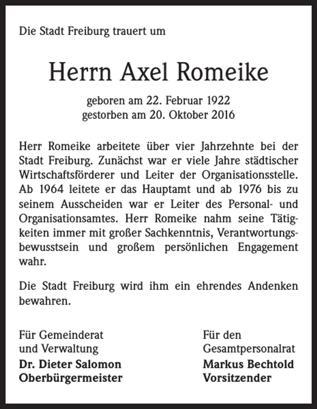 <p>Die Stadt Freiburg trauert um</p><p>Herrn Axel Romeike<br />geboren am 22. Februar 1922<br />gestorben am 20. Oktober 2016<br />Herr Romeike arbeitete über vier Jahrzehnte bei der<br />Stadt Freiburg. Zunächst war er viele Jahre städtischer<br />Wirtschaftsförderer und Leiter der Organisationsstelle.<br />Ab 1964 leitete er das Hauptamt und ab 1976 bis zu<br />seinem Ausscheiden war er Leiter des Personal- und<br />Organisationsamtes. Herr Romeike nahm seine Tätigkeiten immer mit großer Sachkenntnis, Verantwortungsbewusstsein und großem persönlichen Engagement<br />wahr.<br />Die Stadt Freiburg wird ihm ein ehrendes Andenken<br />bewahren.<br />Für Gemeinderat<br />und Verwaltung<br />Dr. Dieter Salomon<br />Oberbürgermeister</p><p>Für den<br />Gesamtpersonalrat<br />Markus Bechtold<br />Vorsitzender</p>