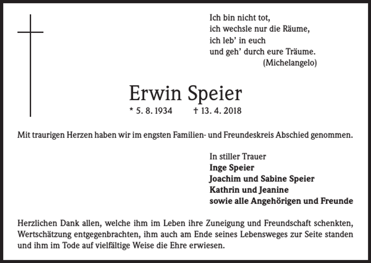 <p>Ich bin nicht tot,<br />ich wechsle nur die Räume,<br />ich leb’ in euch<br />und geh’ durch eure Träume.<br />(Michelangelo)</p><p>Erwin Speier<br />* 5. 8. 1934</p><p>† 13. 4. 2018</p><p>Mit traurigen Herzen haben wir im engsten Familien- und Freundeskreis Abschied genommen.<br />In stiller Trauer<br />Inge Speier<br />Joachim und Sabine Speier<br />Kathrin und Jeanine<br />sowie alle Angehörigen und Freunde<br />Herzlichen Dank allen, welche ihm im Leben ihre Zuneigung und Freundschaft schenkten,<br />Wertschätzung entgegenbrachten, ihm auch am Ende seines Lebensweges zur Seite standen<br />und ihm im Tode auf vielfältige Weise die Ehre erwiesen.</p>