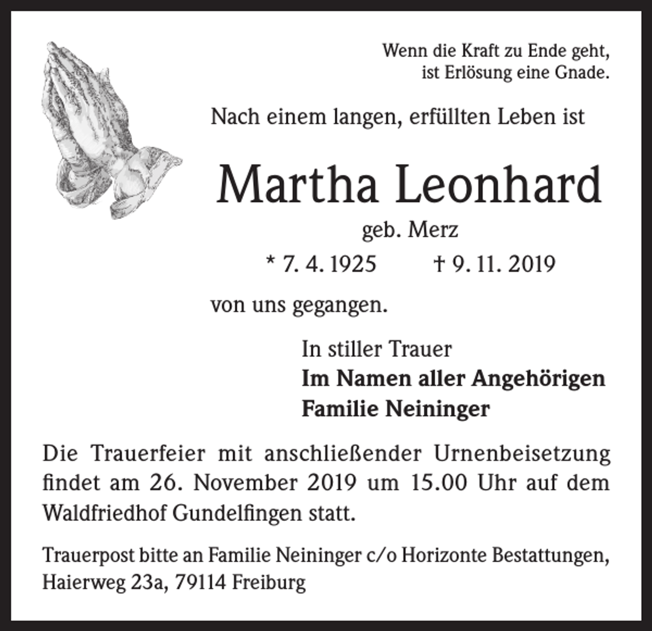 <p>Wenn die Kraft zu Ende geht,<br />ist Erlösung eine Gnade.</p><p>Nach einem langen, erfüllten Leben ist</p><p>Martha Leonhard<br />geb. Merz<br />* 7. 4. 1925<br />† 9. 11. 2019</p><p>von uns gegangen.<br />In stiller Trauer<br />Im Namen aller Angehörigen<br />Familie Neininger<br />Die Trauerfeier mit anschließender Urnenbeisetzung<br />findet am 26. November 2019 um 15.00 Uhr auf dem<br />Waldfriedhof Gundelfingen statt.<br />Trauerpost bitte an Familie Neininger c/o Horizonte ­Bestattungen,<br />Haierweg 23a, 79114 Freiburg</p>