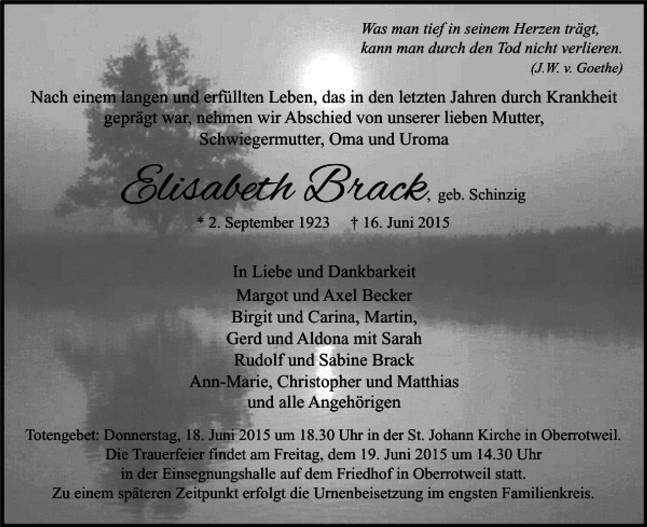 <p>Was man tief in seinem Herzen trägt,<br />kann man durch den Tod nicht verlieren.</p><p>(J.W. v. Goethe)</p><p>Nach einem langen und erfüllten Leben, das in den letzten Jahren durch Krankheit<br />geprägt war, nehmen wir Abschied von unserer lieben Mutter,<br />Schwiegermutter, Oma und Uroma</p><p>Elisabeth Brack</p><p>, geb. Schinzig</p><p>* 2. September 1923</p><p>† 16. Juni 2015</p><p>In Liebe und Dankbarkeit<br />Margot und Axel Becker<br />Birgit und Carina, Martin,<br />Gerd und Aldona mit Sarah<br />Rudolf und Sabine Brack<br />Ann-Marie, Christopher und Matthias<br />und alle Angehörigen<br />Totengebet: Donnerstag, 18. Juni 2015 um 18.30 Uhr in der St. Johann Kirche in Oberrotweil.<br />Die Trauerfeier findet am Freitag, dem 19. Juni 2015 um 14.30 Uhr<br />in der Einsegnungshalle auf dem Friedhof in Oberrotweil statt.<br />Zu einem späteren Zeitpunkt erfolgt die Urnenbeisetzung im engsten Familienkreis.</p>