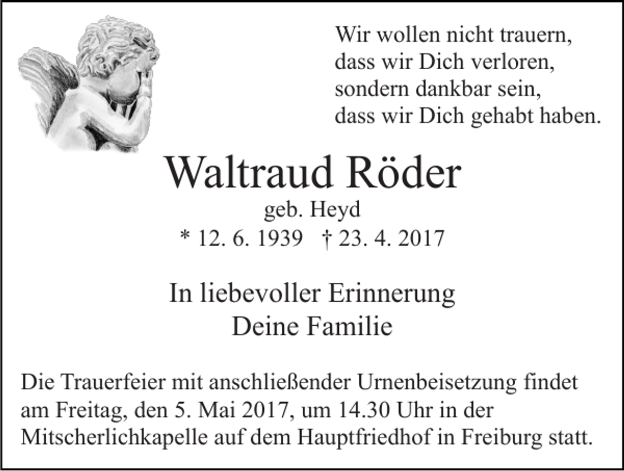 <p>Wir wollen nicht trauern,<br />dass wir Dich verloren,<br />sondern dankbar sein,<br />dass wir Dich gehabt haben.</p><p>Waltraud Röder<br />geb. Heyd<br />* 12. 6. 1939 † 23. 4. 2017</p><p>In liebevoller Erinnerung<br />Deine Familie<br />Die Trauerfeier mit anschließender Urnenbeisetzung findet<br />am Freitag, den 5. Mai 2017, um 14.30 Uhr in der<br />Mitscherlichkapelle auf dem Hauptfriedhof in Freiburg statt.</p>