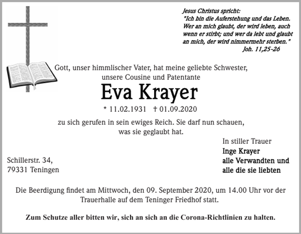 <p>Gott, unser himmlischer Vater, hat meine geliebte Schwester,<br />unsere Cousine und Patentante</p><p>* 11.02.1931 † 01.09.2020<br />zu sich gerufen in sein ewiges Reich. Sie darf nun schauen,<br />was sie geglaubt hat.<br />In stiller Trauer<br />Schillerstr. 34,<br />79331 Teningen<br />Die Beerdigung ﬁndet am Mittwoch, den 09. September 2020, um 14.00 Uhr vor der<br />Trauerhalle auf dem Teninger Friedhof statt.</p><p>Zum Schutze aller bitten wir, sich an sich an die Corona-Richtlinien zu halten.</p>