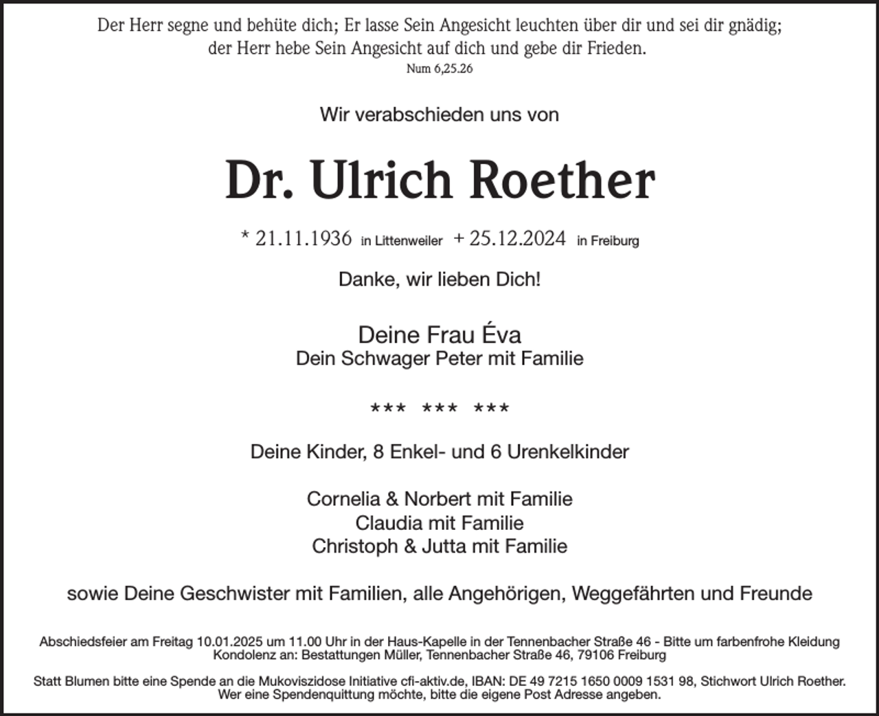 <p>Der Herr segne und behüte dich; Er lasse Sein Angesicht leuchten über dir und sei dir gnädig;<br />der Herr hebe Sein Angesicht auf dich und gebe dir Frieden.<br />Num 6,25.26</p><p>Wir verabschieden uns von</p><p>Dr. Ulrich Roether<br />* 21.11.1936</p><p>in Littenweiler</p><p>+ 25.12.2024</p><p>in Freiburg</p><p>Danke, wir lieben Dich!</p><p>Deine Frau Éva<br />Dein Schwager Peter mit Familie</p><p>*** *** ***<br />Deine Kinder, 8 Enkel- und 6 Urenkelkinder<br />Cornelia &amp; Norbert mit Familie<br />Claudia mit Familie<br />Christoph &amp; Jutta mit Familie<br />sowie Deine Geschwister mit Familien, alle Angehörigen, Weggefährten und Freunde<br />Abschiedsfeier am Freitag 10.01.2025 um 11.00 Uhr in der Haus-Kapelle in der Tennenbacher Straße 46 - Bitte um farbenfrohe Kleidung<br />Kondolenz an: Bestattungen Müller, Tennenbacher Straße 46, 79106 Freiburg<br />Statt Blumen bitte eine Spende an die Mukoviszidose Initiative cfi-aktiv.de, IBAN: DE 49 7215 165009 1531 98, Stichwort Ulrich Roether.<br />Wer eine Spendenquittung möchte, bitte die eigene Post Adresse angeben.</p>
