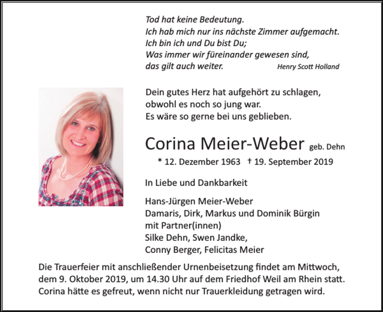 <p>Tod hat keine Bedeutung.<br />Ich hab mich nur ins nächste Zimmer aufgemacht.<br />Ich bin ich und Du bist Du;<br />Was immer wir füreinander gewesen sind,<br />Henry Sco� Holland<br />das gilt auch weiter.</p><p>Dein gutes Herz hat aufgehört zu schlagen,<br />obwohl es noch so jung war.<br />Es wäre so gerne bei uns geblieben.</p><p>Corina Meier­Weber geb. Dehn<br />* 12. Dezember 1963 † 19. September 2019</p><p>In Liebe und Dankbarkeit<br />Hans­Jürgen Meier­Weber<br />Damaris, Dirk, Markus und Dominik Bürgin<br />mit Partner(innen)<br />Silke Dehn, Swen Jandke,<br />Conny Berger, Felicitas Meier<br />Die Trauerfeier mit anschließender Urnenbeisetzung ﬁndet am Mi�woch,<br />dem 9. Oktober 2019, um 14.30 Uhr auf dem Friedhof Weil am Rhein sta�.<br />Corina hä�e es gefreut, wenn nicht nur Trauerkleidung getragen wird.</p>