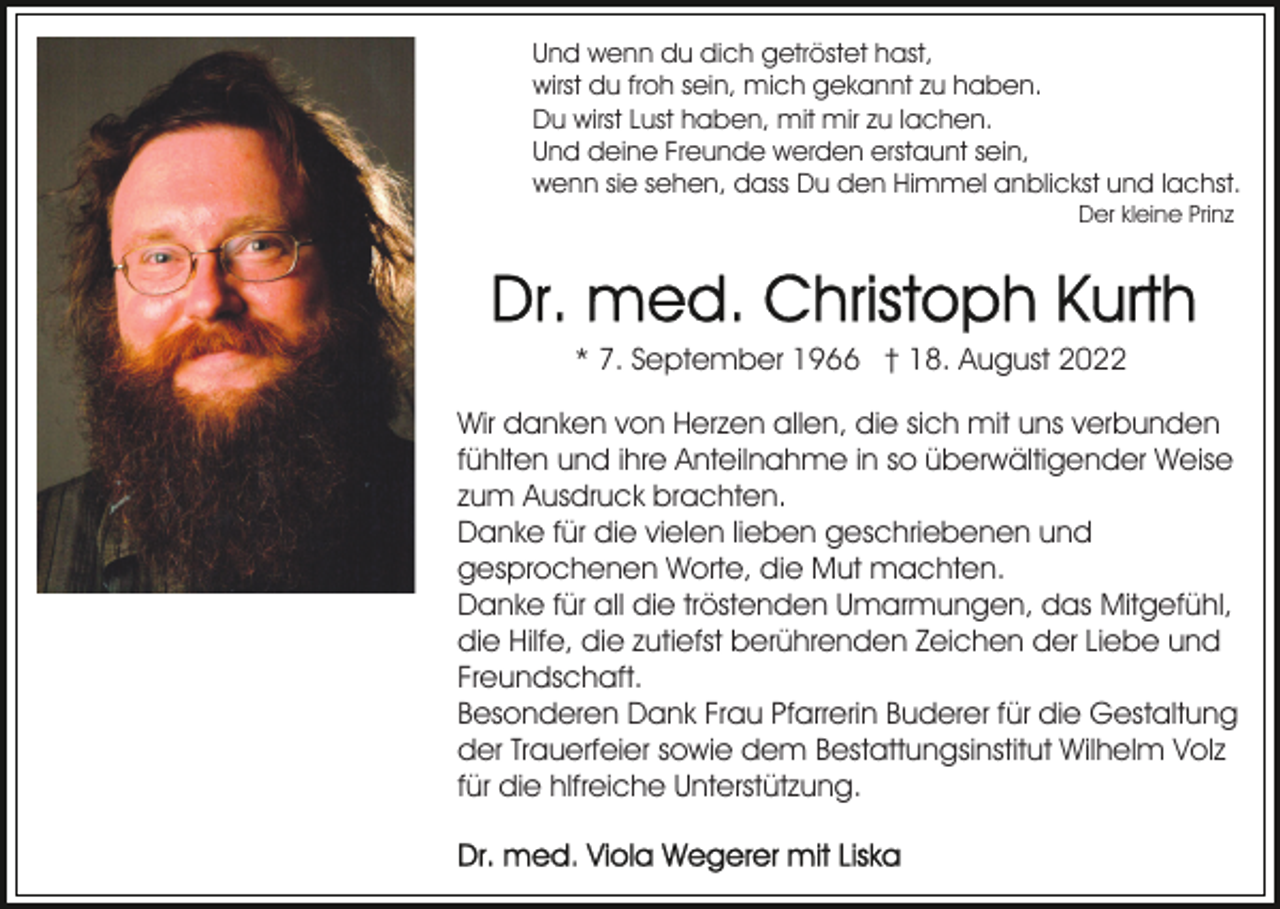 <p>Und wenn du dich getröstet hast,<br />wirst du froh sein, mich gekannt zu haben.<br />Du wirst Lust haben, mit mir zu lachen.<br />Und deine Freunde werden erstaunt sein,<br />wenn sie sehen, dass Du den Himmel anblickst und lachst.<br />Der kleine Prinz</p><p>* 7. September 1966 † 18. August 2022<br />Wir danken von Herzen allen, die sich mit uns verbunden<br />fühlten und ihre Anteilnahme in so überwältigender Weise<br />zum Ausdruck brachten.<br />Danke für die vielen lieben geschriebenen und<br />gesprochenen Worte, die Mut machten.<br />Danke für all die tröstenden Umarmungen, das Mitgefühl,<br />die Hilfe, die zutiefst berührenden Zeichen der Liebe und<br />Freundschaft.<br />Besonderen Dank Frau Pfarrerin Buderer für die Gestaltung<br />der Trauerfeier sowie dem Bestattungsinstitut Wilhelm Volz<br />für die hlfreiche Unterstützung.</p>
