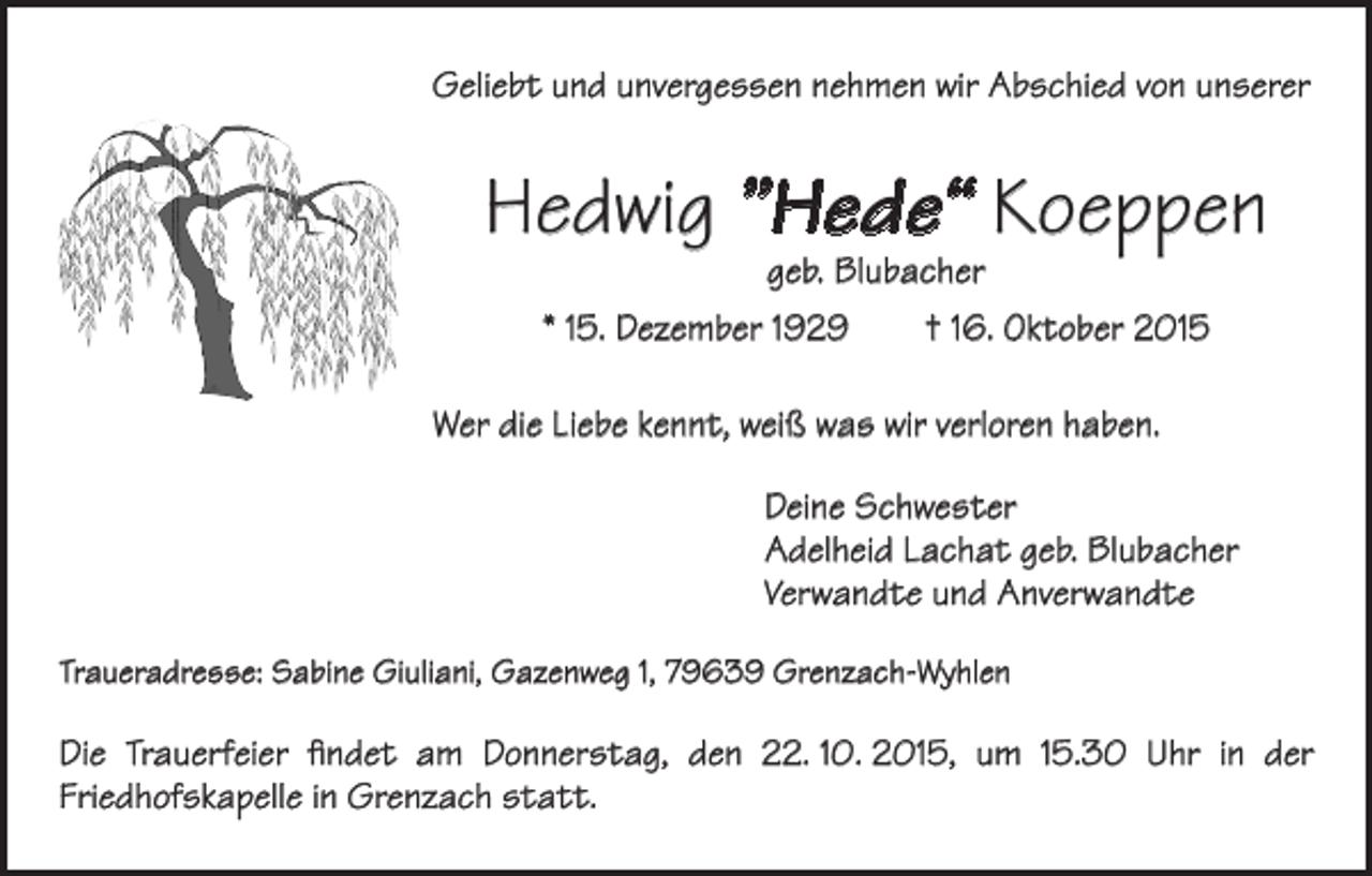 <p>Geliebt und unvergessen nehmen wir Abschied von unserer</p><p>Hedwig ”Hede“ Koeppen<br />geb. Blubacher</p><p>* 15. Dezember 1929 † 16. Oktober 2015<br />Wer die Liebe kennt, weiß was wir verloren haben.<br />Deine Schwester<br />Adelheid Lachat geb. Blubacher<br />Verwandte und Anverwandte<br />Traueradresse: Sabine Giuliani, Gazenweg 1, 79639 Grenzach-Wyhlen</p><p>Die Trauerfeier findet am Donnerstag, den 22. 10. 2015, um 15.30 Uhr in der<br />Friedhofskapelle in Grenzach statt.</p>