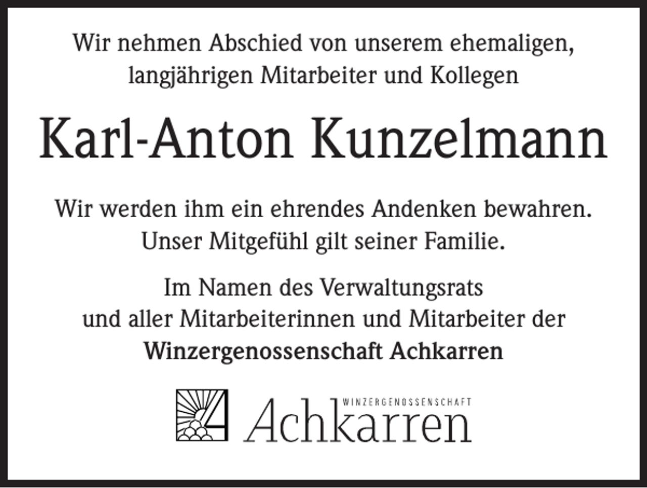 <p>Wir nehmen Abschied von unserem ehemaligen,<br />langjährigen Mitarbeiter und Kollegen</p><p>Karl-Anton Kunzelmann<br />Wir werden ihm ein ehrendes Andenken bewahren.<br />Unser Mitgefühl gilt seiner Familie.<br />Im Namen des Verwaltungsrats<br />und aller Mitarbeiterinnen und Mitarbeiter der<br />Winzergenossenschaft Achkarren</p>