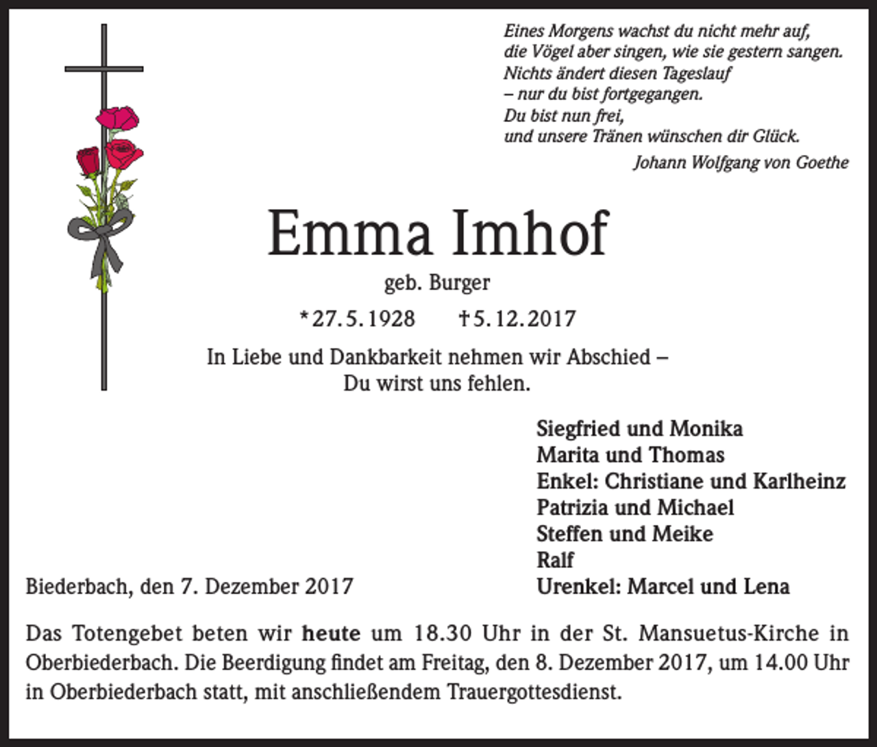 <p>Eines Morgens wachst du nicht mehr auf,<br />die Vögel aber singen, wie sie gestern sangen.<br />Nichts ändert diesen Tageslauf<br />– nur du bist fortgegangen.<br />Du bist nun frei,<br />und unsere Tränen wünschen dir Glück.</p><p>Johann Wolfgang von Goethe</p><p>Emma Imhof<br />geb. Burger</p><p>* 27. 5. 1928</p><p>† 5. 12. 2017</p><p>In Liebe und Dankbarkeit nehmen wir Abschied –<br />Du wirst uns fehlen.</p><p>Siegfried und Monika</p><p>Marita und Thomas</p><p>Enkel: Christiane und Karlheinz</p><p>Patrizia und Michael</p><p>Steffen und Meike<br />Ralf<br />Biederbach, den 7. Dezember 2017<br />Urenkel: Marcel und Lena<br />Das Totengebet beten wir heute um 18.30 Uhr in der St. Mansuetus-Kirche in<br />Oberbiederbach. Die Beerdigung findet am Freitag, den 8. Dezember 2017, um 14.00 Uhr<br />in Oberbiederbach statt, mit anschließendem Trauergottesdienst.</p>