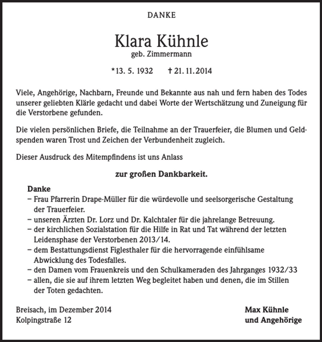 <p>DANKE</p><p>Klara Kühnle<br />geb. Zimmermann</p><p>*13. 5. 1932</p><p>= 21. 11. 2014</p><p>Viele, Angehörige, Nachbarn, Freunde und Bekannte aus nah und fern haben des Todes<br />unserer geliebten Klärle gedacht und dabei Worte der Wertschätzung und Zuneigung für<br />die Verstorbene gefunden.<br />Die vielen persönlichen Briefe, die Teilnahme an der Trauerfeier, die Blumen und Geldspenden waren Trost und Zeichen der Verbundenheit zugleich.<br />Dieser Ausdruck des Mitempfindens ist uns Anlass</p><p>zur großen Dankbarkeit.<br />Danke<br />– Frau Pfarrerin Drape-Müller für die würdevolle und seelsorgerische Gestaltung<br />der Trauerfeier.<br />– unseren Ärzten Dr. Lorz und Dr. Kalchtaler für die jahrelange Betreuung.<br />– der kirchlichen Sozialstation für die Hilfe in Rat und Tat während der letzten<br />Leidensphase der Verstorbenen 2013/14.<br />– dem Bestattungsdienst Figlesthaler für die hervorragende einfühlsame<br />Abwicklung des Todesfalles.<br />– den Damen vom Frauenkreis und den Schulkameraden des Jahrganges 1932/33<br />– allen, die sie auf ihrem letzten Weg begleitet haben und denen, die im Stillen<br />der Toten gedachten.<br />Breisach, im Dezember 2014<br />Kolpingstraße 12</p><p>Max Kühnle<br />und Angehörige</p>
