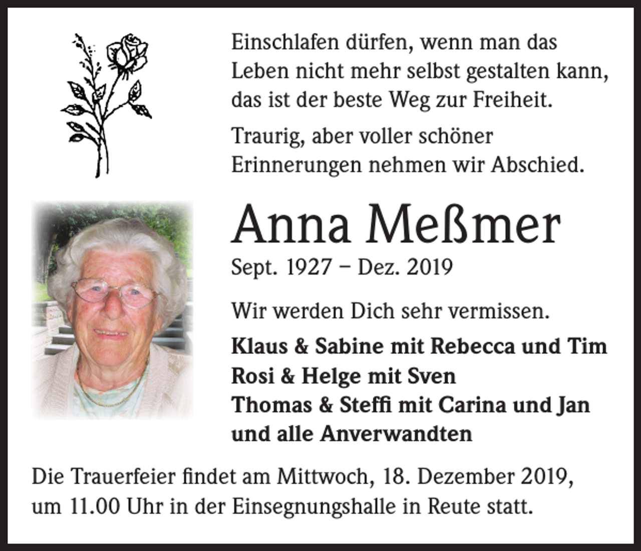 <p>Einschlafen dürfen, wenn man das<br />Leben nicht mehr selbst gestalten kann,<br />das ist der beste Weg zur Freiheit.<br />Traurig, aber voller schöner<br />Erinnerungen nehmen wir Abschied.</p><p>Anna Meßmer<br />Sept. 1927 – Dez. 2019</p><p>Wir werden Dich sehr vermissen.<br />Klaus &amp; Sabine mit Rebecca und Tim<br />Rosi &amp; Helge mit Sven<br />Thomas &amp; Steffi mit Carina und Jan<br />und alle Anverwandten<br />Die Trauerfeier findet am Mittwoch, 18. Dezember 2019,<br />um 11.00 Uhr in der Einsegnungshalle in Reute statt.</p>