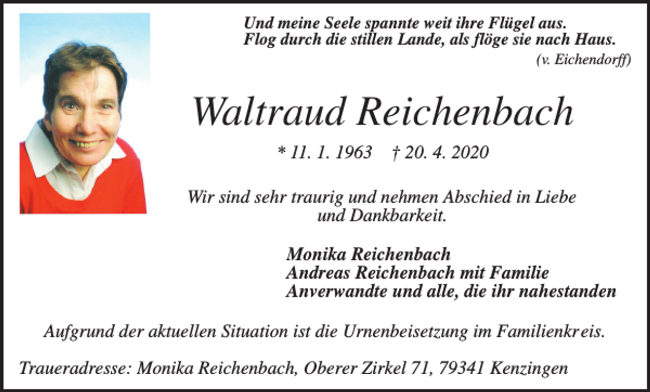 <p>Und meine Seele spannte weit ihre Flügel aus.<br />Flog durch die stillen Lande, als flöge sie nach Haus.<br />(v. Eichendorff)</p><p>Waltraud Reichenbach<br />* 11. 1. 1963 † 20. 4. 2020<br />Wir sind sehr traurig und nehmen Abschied in Liebe<br />und Dankbarkeit.<br />Monika Reichenbach<br />Andreas Reichenbach mit Familie<br />Anverwandte und alle, die ihr nahestanden<br />Aufgrund der aktuellen Situation ist die Urnenbeisetzung im Familienkreis.<br />Traueradresse: Monika Reichenbach, Oberer Zirkel 71, 79341 Kenzingen</p>