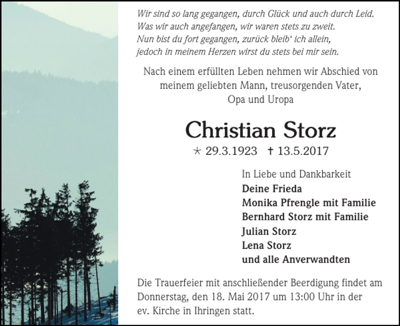 <p>Wir sind so lang gegangen, durch Glück und auch durch Leid.<br />Was wir auch angefangen, wir waren stets zu zweit.<br />Nun bist du fort gegangen, zurück bleib‘ ich allein,<br />jedoch in meinem Herzen wirst du stets bei mir sein.</p><p>Nach einem erfüllten Leben nehmen wir Abschied von<br />meinem geliebten Mann, treusorgenden Vater,<br />Opa und Uropa</p><p>Christian Storz<br /> 29.3.1923  13.5.2017<br />In Liebe und Dankbarkeit<br />Deine Frieda<br />Monika Pfrengle mit Familie<br />Bernhard Storz mit Familie<br />Julian Storz<br />Lena Storz<br />und alle Anverwandten<br />Die Trauerfeier mit anschließender Beerdigung findet am<br />Donnerstag, den 18. Mai 2017 um 13:00 Uhr in der<br />ev. Kirche in Ihringen statt.</p>