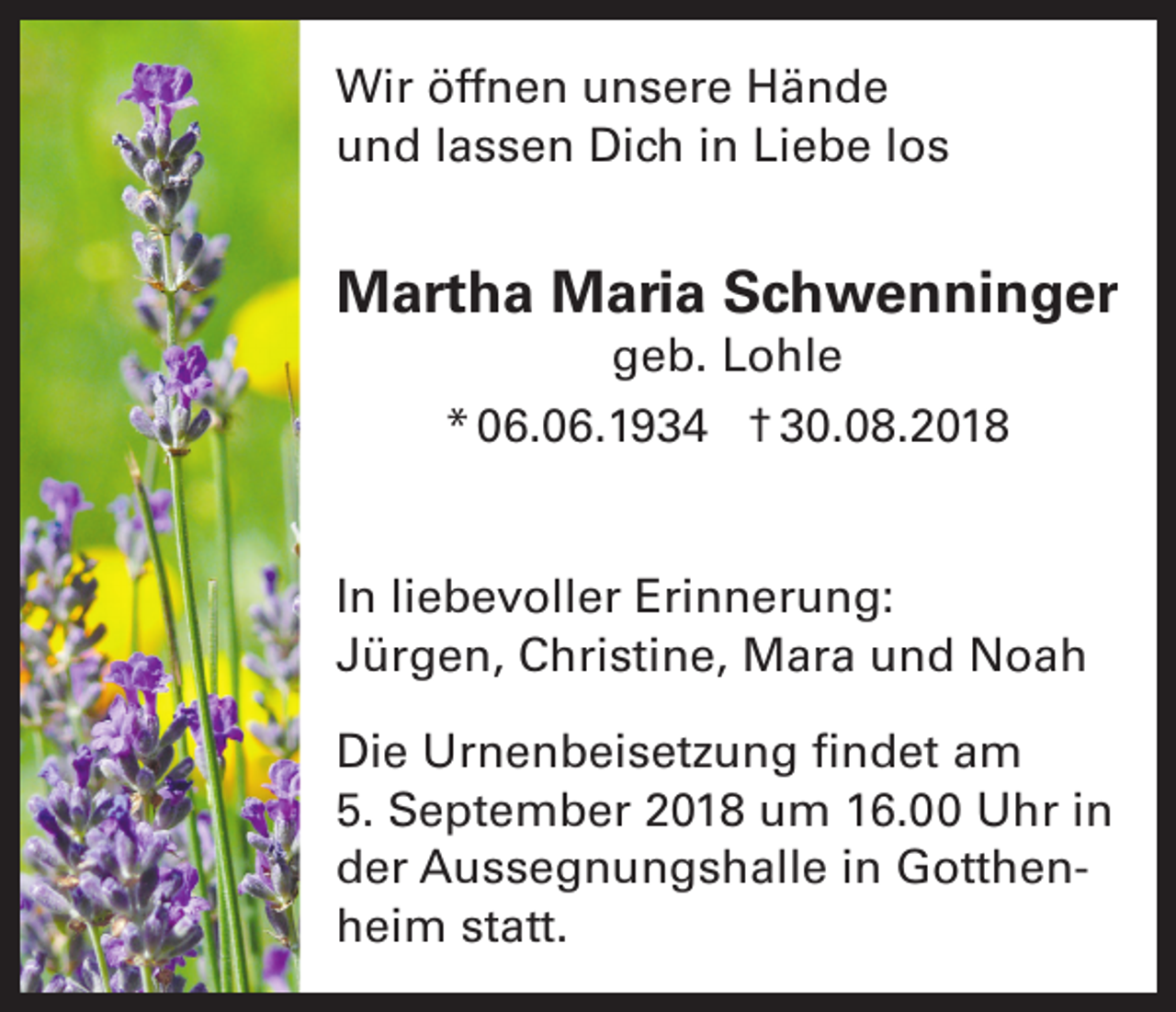 <p>Wir öffnen unsere Hände<br />und lassen Dich in Liebe los</p><p>Martha Maria Schwenninger<br />geb. Lohle<br />* 06.06.1934 † 30.08.2018<br />In liebevoller Erinnerung:<br />Jürgen, Christine, Mara und Noah<br />Die Urnenbeisetzung findet am<br />5. September 2018 um 16.00 Uhr in<br />der Aussegnungshalle in Gotthenheim statt.</p>