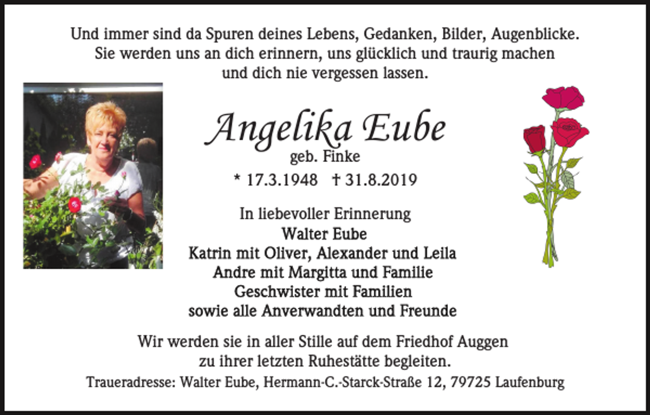 <p>Und immer sind da Spuren deines Lebens, Gedanken, Bilder, Augenblicke.<br />Sie werden uns an dich erinnern, uns glücklich und traurig machen<br />und dich nie vergessen lassen.</p><p>Angelika Eube<br />geb. Finke<br />* 17.3.1948 † 31.8.2019<br />In liebevoller Erinnerung</p><p>Wir werden sie in aller Stille auf dem Friedhof Auggen<br />zu ihrer letzten Ruhestätte begleiten.<br />Traueradresse: Walter Eube, Hermann-C.-Starck-Straße 12, 79725 Laufenburg</p>