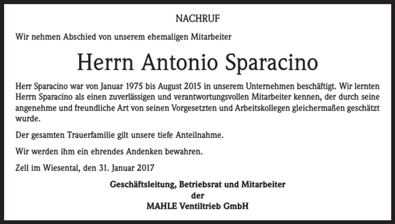 <p>NACHRUF<br />Wir nehmen Abschied von unserem ehemaligen Mitarbeiter</p><p>Herrn Antonio Sparacino<br />Herr Sparacino war von Januar 1975 bis August 2015 in unserem Unternehmen beschäftigt. Wir lernten<br />Herrn Sparacino als einen zuverlässigen und verantwortungsvollen Mitarbeiter kennen, der durch seine<br />angenehme und freundliche Art von seinen Vorgesetzten und Arbeitskollegen gleichermaßen geschätzt<br />wurde.<br />Der gesamten Trauerfamilie gilt unsere tiefe Anteilnahme.<br />Wir werden ihm ein ehrendes Andenken bewahren.<br />Zell im Wiesental, den 31. Januar 2017<br />Geschäftsleitung, Betriebsrat und Mitarbeiter<br />der<br />MAHLE Ventiltrieb GmbH</p>