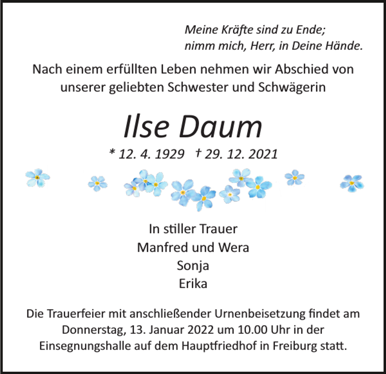 <p>Meine Kräfte sind zu Ende;<br />nimm mich, Herr, in Deine Hände.</p><p>Nach einem erfüllten Leben nehmen wir Abschied von<br />unserer geliebten Schwester und Schwägerin</p><p>Ilse Daum<br />* 12. 4. 1929 † 29. 12. 2021</p><p>In stiller Trauer<br />Manfred und Wera<br />Sonja<br />Erika<br />Die Trauerfeier mit anschließender Urnenbeisetzung ﬁndet am<br />Donnerstag, 13. Januar 2022 um 10.00 Uhr in der<br />Einsegnungshalle auf dem Hauptfriedhof in Freiburg statt.</p>