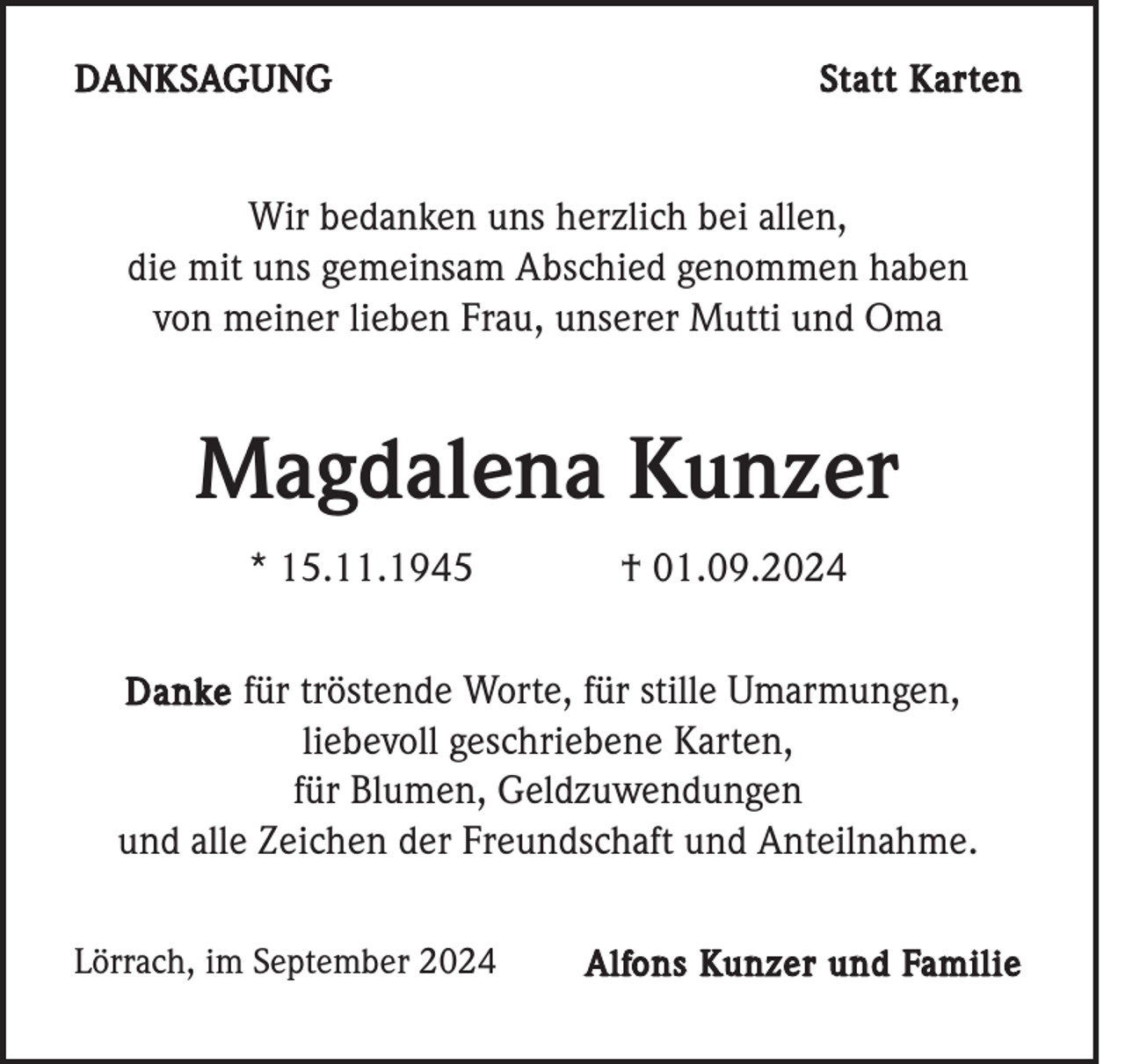 <p>DANKSAGUNG</p><p>Statt Karten</p><p>Wir bedanken uns herzlich bei allen,<br />die mit uns gemeinsam Abschied genommen haben<br />von meiner lieben Frau, unserer Mutti und Oma</p><p>Magdalena Kunzer<br />* 15.11.1945</p><p>† 01.09.2024</p><p>Danke für tröstende Worte, für stille Umarmungen,<br />liebevoll geschriebene Karten,<br />für Blumen, Geldzuwendungen<br />und alle Zeichen der Freundschaft und Anteilnahme.<br />Lörrach, im September 2024</p><p>Alfons Kunzer und Familie</p>