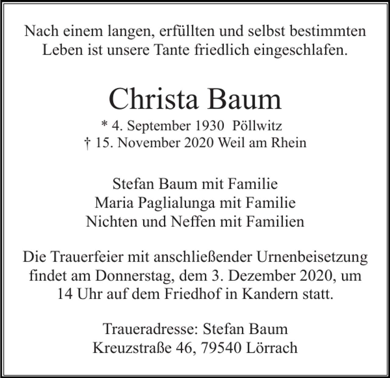 <p>Nach einem langen, erfüllten und selbst bestimmten<br />Leben ist unsere Tante friedlich eingeschlafen.</p><p>Christa Baum<br />* 4. September 1930 Pöllwitz<br />† 15. November 2020 Weil am Rhein</p><p>Stefan Baum mit Familie<br />Maria Paglialunga mit Familie<br />Nichten und Neffen mit Familien<br />Die Trauerfeier mit anschließender Urnenbeisetzung<br />findet am Donnerstag, dem 3. Dezember 2020, um<br />14 Uhr auf dem Friedhof in Kandern statt.<br />Traueradresse: Stefan Baum<br />Kreuzstraße 46, 79540 Lörrach</p>