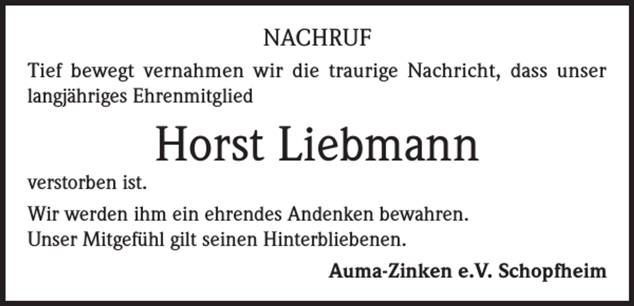 <p>NACHRUF<br />Tief bewegt vernahmen wir die traurige Nachricht, dass unser<br />langjähriges Ehrenmitglied</p><p>Horst Liebmann</p><p>verstorben ist.<br />Wir werden ihm ein ehrendes Andenken bewahren.<br />Unser Mitgefühl gilt seinen Hinterbliebenen.<br />Auma-Zinken e.V. Schopfheim</p>