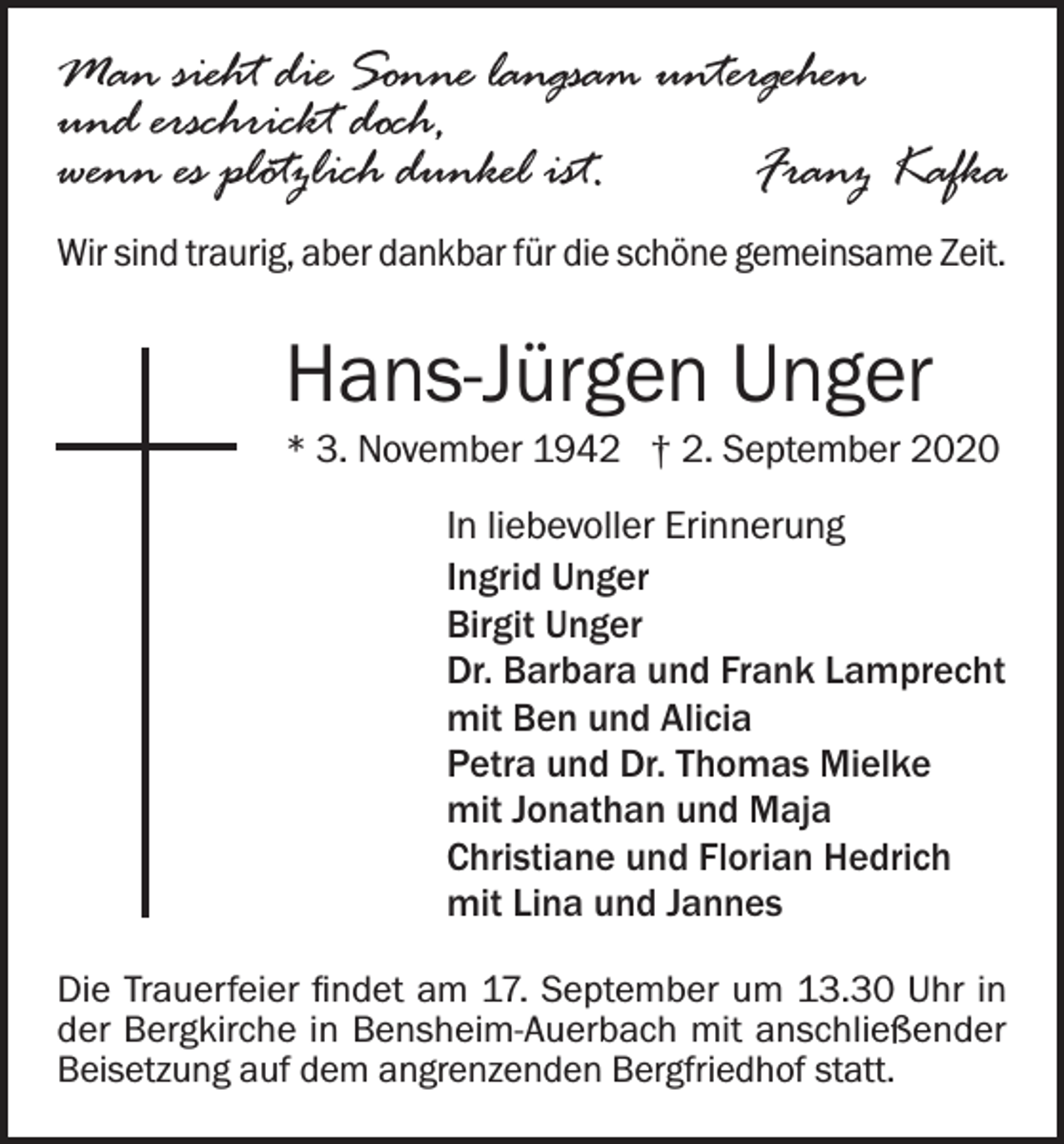 <p>Man sieht die Sonne langsam untergehen<br />und erschrickt doch,<br />wenn es plötzlich dunkel ist.<br />Franz Kafka<br />Wir sind traurig, aber dankbar für die schöne gemeinsame Zeit.</p><p>Hans-Jürgen Unger<br />* 3. November 1942 † 2. September 2020<br />In liebevoller Erinnerung<br />Ingrid Unger<br />Birgit Unger<br />Dr. Barbara und Frank Lamprecht<br />mit Ben und Alicia<br />Petra und Dr. Thomas Mielke<br />mit Jonathan und Maja<br />Christiane und Florian Hedrich<br />mit Lina und Jannes<br />Die Trauerfeier findet am 17. September um 13.30 Uhr in<br />der Bergkirche in Bensheim-Auerbach mit anschließender<br />Beisetzung auf dem angrenzenden Bergfriedhof statt.</p>
