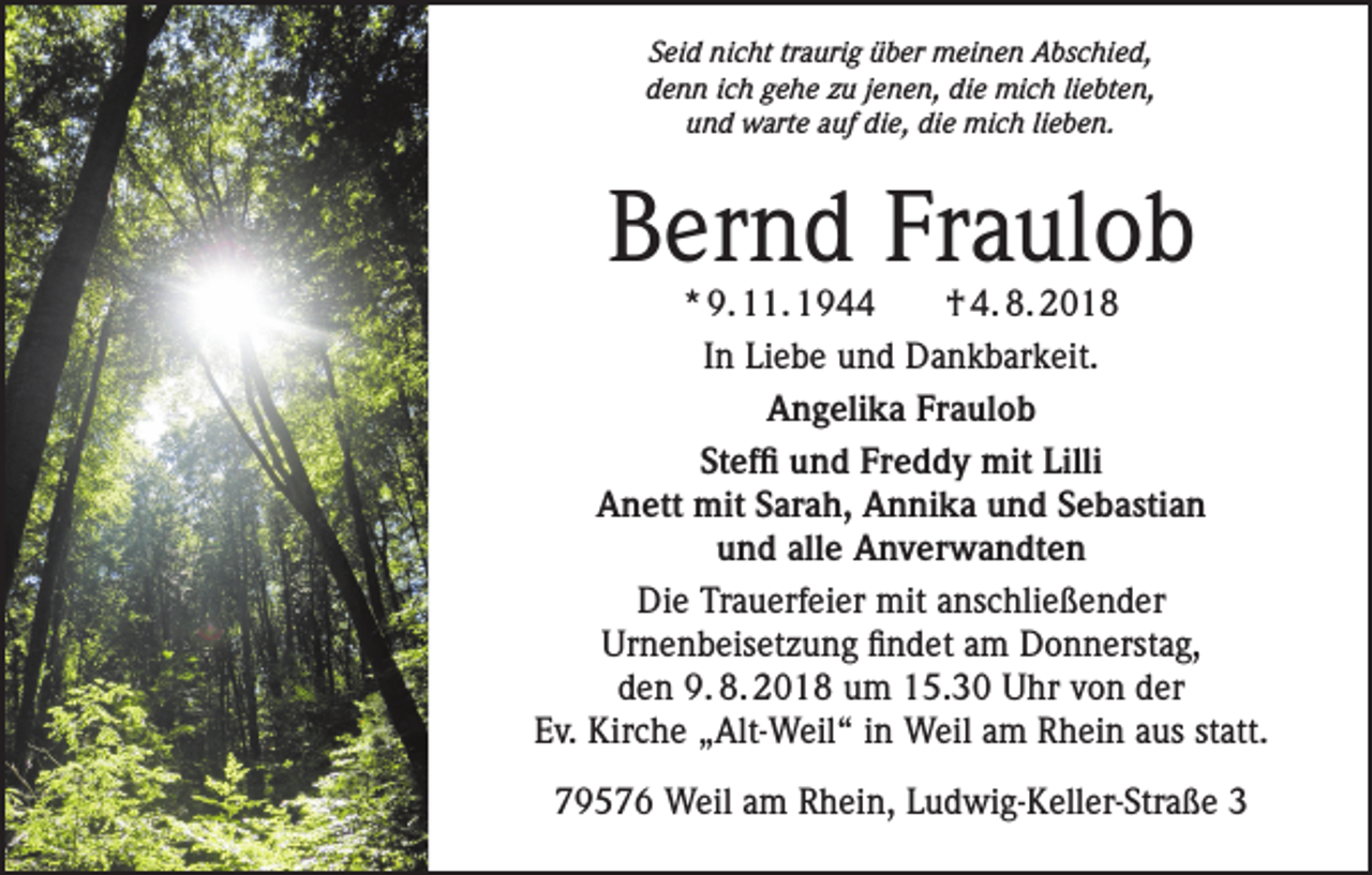 <p>Seid nicht traurig über meinen Abschied,<br />denn ich gehe zu jenen, die mich liebten,<br />und warte auf die, die mich lieben.</p><p>Bernd Fraulob</p><p>* 9. 11. 1944<br />† 4. 8. 2018<br />In Liebe und Dankbarkeit.<br />Angelika Fraulob<br />Steffi und Freddy mit Lilli<br />Anett mit Sarah, Annika und Sebastian<br />und alle Anverwandten<br />Die Trauerfeier mit anschließender<br />Urnenbeisetzung findet am Donnerstag,<br />den 9. 8. 2018 um 15.30 Uhr von der<br />Ev. Kirche „Alt-Weil“ in Weil am Rhein aus statt.<br />79576 Weil am Rhein, Ludwig-Keller-Straße 3</p>