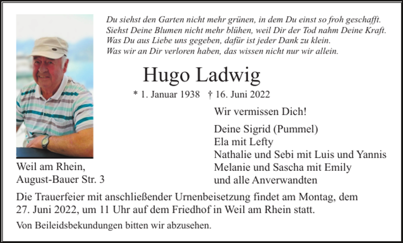 <p>Du siehst den Garten nicht mehr grünen, in dem Du einst so froh geschafft.<br />Siehst Deine Blumen nicht mehr blühen, weil Dir der Tod nahm Deine Kraft.<br />Was Du aus Liebe uns gegeben, dafür ist jeder Dank zu klein.<br />Was wir an Dir verloren haben, das wissen nicht nur wir allein.</p><p>Hugo Ladwig<br />* 1. Januar 1938 † 16. Juni 2022</p><p>Wir vermissen Dich!</p><p>Weil am Rhein,<br />August-Bauer Str. 3</p><p>Deine Sigrid (Pummel)<br />Ela mit Lefty<br />Nathalie und Sebi mit Luis und Yannis<br />Melanie und Sascha mit Emily<br />und alle Anverwandten</p><p>Die Trauerfeier mit anschließender Urnenbeisetzung findet am Montag, dem<br />27. Juni 2022, um 11 Uhr auf dem Friedhof in Weil am Rhein statt.<br />Von Beileidsbekundungen bitten wir abzusehen.</p>