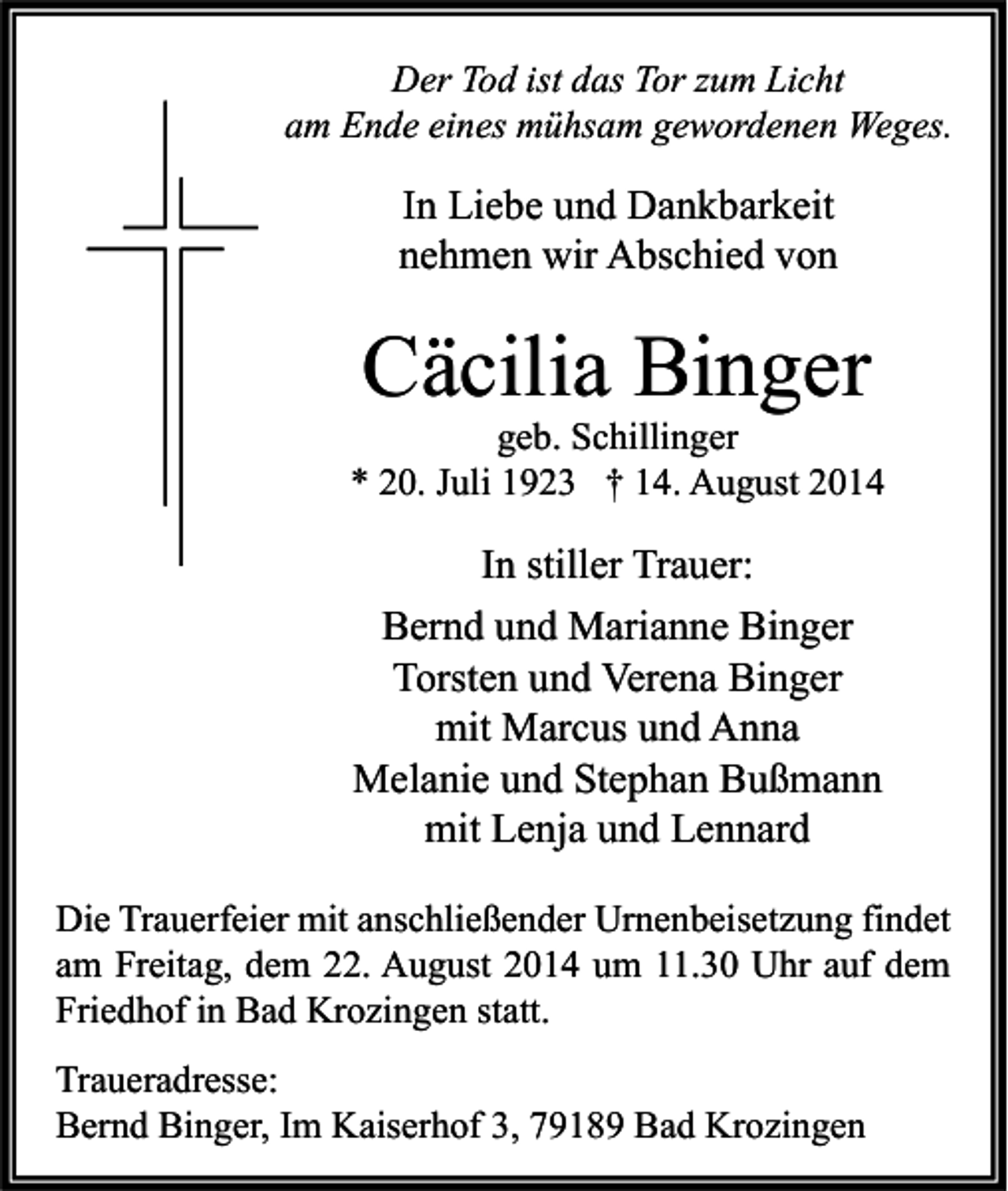 <p>Der Tod ist das Tor zum Licht<br />am Ende eines mühsam gewordenen Weges.</p><p>In Liebe und Dankbarkeit<br />nehmen wir Abschied von</p><p>Cäcilia Binger</p><p>geb. Schillinger<br />* 20. Juli 1923 † 14. August 2014</p><p>In stiller Trauer:<br />Bernd und Marianne Binger<br />Torsten und Verena Binger<br />mit Marcus und Anna<br />Melanie und Stephan Bußmann<br />mit Lenja und Lennard<br />Die Trauerfeier mit anschließender Urnenbeisetzung findet<br />am Freitag, dem 22. August 2014 um 11.30 Uhr auf dem<br />Friedhof in Bad Krozingen statt.<br />Traueradresse:<br />Bernd Binger, Im Kaiserhof 3, 79189 Bad Krozingen</p>