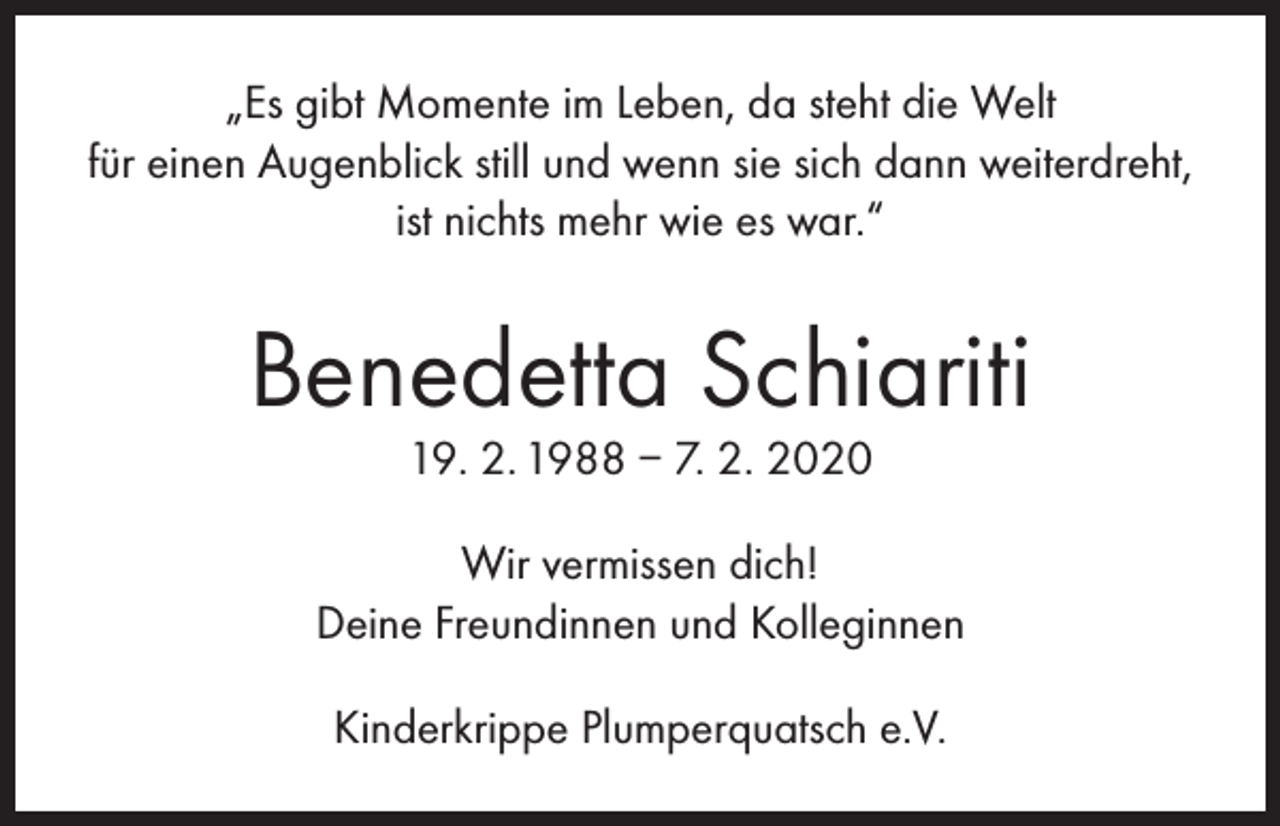 <p>„Es gibt Momente im Leben, da steht die Welt<br />für einen Augenblick still und wenn sie sich dann weiterdreht,<br />ist nichts mehr wie es war.“</p><p>Benedetta Schiariti<br />19. 2. 1988 – 7. 2. 2020</p><p>Wir vermissen dich!<br />Deine Freundinnen und Kolleginnen<br />Kinderkrippe Plumperquatsch e.V.</p>