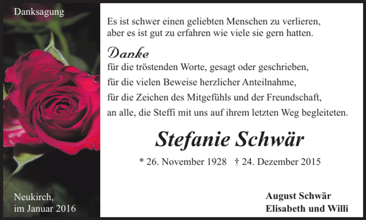 <p>Danksagung</p><p>Es ist schwer einen geliebten Menschen zu verlieren,<br />aber es ist gut zu erfahren wie viele sie gern hatten.<br />für die tröstenden Worte, gesagt oder geschrieben,<br />für die vielen Beweise herzlicher Anteilnahme,<br />für die Zeichen des Mitgefühls und der Freundschaft,<br />an alle, die Steffi mit uns auf ihrem letzten Weg begleiteten.</p><p>Stefanie Schwär<br />* 26. November 1928 † 24. Dezember 2015<br />Neukirch,<br />im Januar 2016</p><p>August Schwär<br />Elisabeth und Willi</p>