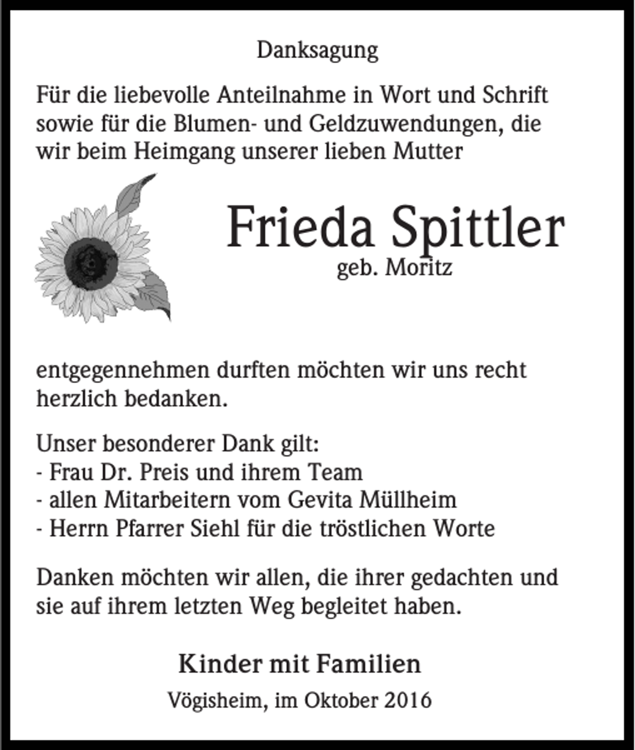 <p>Danksagung<br />Für die liebevolle Anteilnahme in Wort und Schrift<br />sowie für die Blumen- und Geldzuwendungen, die<br />wir beim Heimgang unserer lieben Mutter</p><p>Frieda<br />Spittler<br />geb. Moritz<br />entgegennehmen durften möchten wir uns recht<br />herzlich bedanken.<br />Unser besonderer Dank gilt:<br />- Frau Dr. Preis und ihrem Team<br />- allen Mitarbeitern vom Gevita Müllheim<br />- Herrn Pfarrer Siehl für die tröstlichen Worte<br />Danken möchten wir allen, die ihrer gedachten und<br />sie auf ihrem letzten Weg begleitet haben.<br />Kinder mit Familien<br />Vögisheim, im Oktober 2016</p>