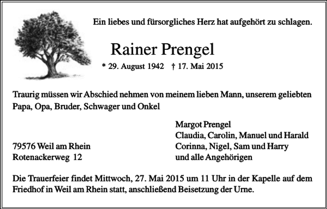 <p>Ein liebes und fürsorgliches Herz hat aufgehört zu schlagen.</p><p>Rainer Prengel<br />* 29. August 1942 † 17. Mai 2015</p><p>Traurig müssen wir Abschied nehmen von meinem lieben Mann, unserem geliebten<br />Papa, Opa, Bruder, Schwager und Onkel</p><p>79576 Weil am Rhein<br />Rotenackerweg 12</p><p>Margot Prengel<br />Claudia, Carolin, Manuel und Harald<br />Corinna, Nigel, Sam und Harry<br />und alle Angehörigen</p><p>Die Trauerfeier findet Mittwoch, 27. Mai 2015 um 11 Uhr in der Kapelle auf dem<br />Friedhof in Weil am Rhein statt, anschließend Beisetzung der Urne.</p>