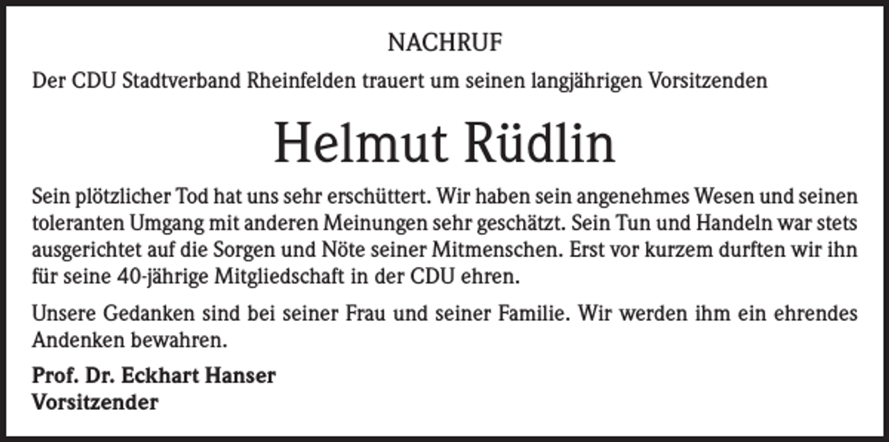 <p>NACHRUF<br />Der CDU Stadtverband Rheinfelden trauert um seinen langjährigen Vorsitzenden</p><p>Helmut Rüdlin<br />Sein plötzlicher Tod hat uns sehr erschüttert. Wir haben sein angenehmes Wesen und seinen<br />toleranten Umgang mit anderen Meinungen sehr geschätzt. Sein Tun und Handeln war stets<br />ausgerichtet auf die Sorgen und Nöte seiner Mitmenschen. Erst vor kurzem durften wir ihn<br />für seine 40-jährige Mitgliedschaft in der CDU ehren.<br />Unsere Gedanken sind bei seiner Frau und seiner Familie. Wir werden ihm ein ehrendes<br />Andenken bewahren.<br />Prof. Dr. Eckhart Hanser<br />Vorsitzender</p>
