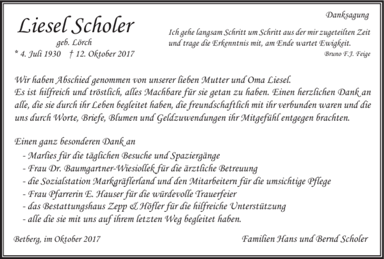 <p>Liesel Sc<br />Liesel<br />Scholer<br />holer</p><p>ge b. Lörch<br />geb.<br />Lörc h<br />** 4.<br />4. JJuli<br />uli 1930<br />1 9 3 0 †† 12.<br />1 2. Oktober<br />O kto ber</p><p>DDanksagung<br />a n ks ag u ng<br />Ic h gehe<br />Ich<br />ge he llangsam<br />a ngs a m Schritt<br />Sc hritt um<br />u m Schritt<br />Sc hritt aus<br />a us der<br />der mir<br />mir zugeteilten<br />z ugeteilte n Zeit<br />Zeit<br />uund<br />n d trtrage<br />age die<br />Er ke n nt nis mit,<br />mit, aamm Ende<br />E n de wartet<br />w artet Ewigkeit.<br />E wig keit.<br />die Erkenntnis<br />Bruno<br />Br<br />u no F.J.<br />F.J. Feige<br />Feige</p><p>Wir h ahaben<br />Wir<br />be n AAbschied<br />bsc hie d gegenommen<br />no m me n vovon<br />n u unserer<br />nserer lielieben<br />be n MMutter<br />utter u und<br />n d OOma<br />m a Liesel.<br />Liesel.<br />Es<br />h uund<br />n d tröstlic<br />h, alles<br />M ac h b are ffür<br />ür sie<br />a n zzu<br />u hhaben.<br />a be n. EiEinen<br />ne n her<br />zlic he n Dank<br />D a n k aan<br />n<br />Esist<br />ist hilfreic<br />hilfreich<br />tröstlich,<br />alles Machbare<br />sieget<br />getan<br />herzlichen<br />alle,<br />die sie<br />d urc h iihr<br />hr Leben<br />Le be n begleitet<br />a be n, die<br />u n dsc h aftlic h mit<br />mit iihr<br />hr ver<br />b u n de n waren<br />w are n uund<br />n d die<br />alle, die<br />sie durch<br />begleitet hhaben,<br />die fre<br />freundschaftlich<br />verbunden<br />die<br />brachten.<br />uuns<br />ns ddurch<br />urc h Worte,<br />Worte, Briefe,<br />Briefe, Blumen<br />Bl u me n uund<br />n d Geldzuwendungen<br />Gel d z u we n d u nge n iihr<br />hr Mitgefühl<br />Mitgef ü hl eentgegen<br />ntgege n br<br />ac hte n.<br />Einen<br />Ei<br />ne n gganz<br />a n z beso<br />besonderen<br />n dere n Dank<br />D a n k aan<br />n<br />M arlies für<br />f ür die<br />die täglichen<br />t äglic he n Besuche<br />Bes uc he und<br />u n d Spaziergänge<br />S p a zierg ä nge<br />- Marlies<br />- Frau<br />Fr a u Dr.<br />Dr. Baumgartner-Wiesiollek<br />B a u mg art ner- Wiesiolle k für<br />f ür die<br />die ärztliche<br />är ztlic he Betreuung<br />Betre u u ng<br />die Sozialstation<br />So zi alst atio n Markgräflerland<br />M ar kgr äflerl a n d und<br />u n d den<br />de n Mitarbeitern<br />Mit ar beiter n für<br />f ür die<br />die umsichtige<br />u msic htige Pflege<br />Pflege<br />- die<br />- Frau<br />Fr a u Pfarrerin<br />Pf arreri n E.E. Hauser<br />H a user für<br />f ür die<br />die würdevolle<br />w ür de volle Trauerfeier<br />Tr a uerfeier<br />- das<br />d as Bestattungshaus<br />Best att u ngs h a us Zepp<br />Ze p p &amp;&amp; Höfler<br />Höfler für<br />f ür die<br />die hilfreiche<br />hilfreic he Unterstützung<br />U nterst üt z u ng<br />- alle<br />alle die<br />die sie mit<br />mit uns<br />u ns auf<br />a uf ihrem<br />i hre m letzten<br />let zte n Weg<br />Weg begleitet<br />begleitet haben.<br />h a be n.<br />Betberg,<br />Bet<br />berg, i im<br />m OOktober<br />kto ber 22</p><p>Familien<br />Scholer<br />F a milie n Hans<br />H a ns uund<br />n d Bernd<br />Ber n d Sc<br />holer</p>