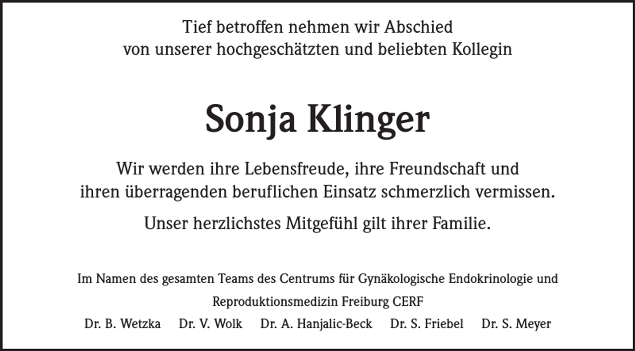 <p>Tief betroffen nehmen wir Abschied<br />von unserer hochgeschätzten und beliebten Kollegin</p><p>Sonja Klinger<br />Wir werden ihre Lebensfreude, ihre Freundschaft und<br />ihren überragenden beruflichen Einsatz schmerzlich vermissen.<br />Unser herzlichstes Mitgefühl gilt ihrer Familie.<br />Im Namen des gesamten Teams des Centrums für Gynäkologische Endokrinologie und<br />Reproduktionsmedizin Freiburg CERF<br />Dr. B. Wetzka</p><p>Dr. V. Wolk</p><p>Dr. A. Hanjalic-Beck</p><p>Dr. S. Friebel</p><p>Dr. S. Meyer</p>